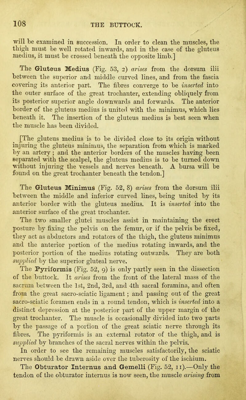 ■will be examined in succession. In order to clean the muscles, the thigh must be well rotated inwards, and in the case of the gluteus iuedius, it must be crossed beneath the opposite limb.] The Gluteus Medius (Fig. 53, 2) arises from the dorsum ilii between the superior and middle curved lines, and from the fascia covering its anterior part. The fibres converge to be inserted into the outer surface of the great trochanter, extending obliquely from its posterior superior angle downwards and forwards. The anterior border of the gluteus medius is united with the minimus, which lies beneath it. The insertion of the gluteus medius is best seen when the muscle has been divided. [The gluteus medius is to be divided close to its origin without injuring the gluteus minimus, the separation from which is marked by an artery; and the anterior borders of the muscles having been separated with the scalpel, the gluteus medius is to be turned down without injuring the vessels and nerves beneath. A bursa will be found on the great trochanter beneath the tendon.] The Gluteus Minimus (Fig. 52, 8) arises from the dorsum ilii between the middle and inferior curved lines, being united by its anterior border with the gluteus medius. It is inserted into the anterior surface of the great trochanter. The two smaller glutei muscles assist in maintaining the erect posture by fixing the pelvis on the femur, or if the pelvis be fixed, they act as abductors and rotators of the thigh, the gluteus minimus and the anterior portion of the medius rotating inwards, and the posterior portion of the medius rotating outwards. They are both supplied by the superior gluteal nerve. The Pyriformis (Fig. 52, 9) is only partly seen in the dissection of the buttock. It arises from the front of the lateral mass of the sacrum between the 1st, 2nd, 3rd, and 4th sacral foramina, and often from the great sacro-sciatic ligament; and passing out of the great sacro-sciatic foramen ends in a round tendon, which is inserted into a distinct depression at the posterior part of the upper margin of the great trochanter. The muscle is occasionally divided into two parts by the passage of a portion of the great sciatic nerve through its fibres. The pyriformis is an external rotator of the thigh, and is supplied by brariches of the sacral nerves within the pelvis. In order to see the remaining muscles satisfactorily, the sciatic nerves should be drawn aside over the tuberosity of the ischium. The Obturator Tnternus and Gemelli (Fig. 52, 11).—Only the tendon of the obturator interims is now seen, the muscle arising from