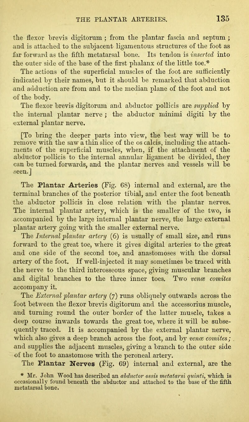 the flexor brevis digitorum ; from the plantar fascia and septum ; and is attached to the subjacent ligamentous structures of the foot as far forward as the fifth metatarsal bone. Its tendon is inserted into the outer side of the base of the first phalanx of the little toe * The actions of the superficial muscles of the foot are sufficiently- indicated by their names, but it should be remarked that abduction and adduction are from and to the median plane of the foot and not of the body. The flexor brevis digitorum and abductor pollicis are supplied by the internal plantar nerve ; the abductor minimi digiti by the external plantar nerve. [To bring the deeper parts into view, the best way will be to remove with the saw a thin slice of the os calcis, including the attach- ments of the superficial muscles, when, if the attachment of the abductor pollicis to the internal annular ligament be divided, they can be turned forwards, and the plantar nerves and vessels will be seen.] The Plantar Arteries (Fig. 68) internal and external, are the terminal brandies of the posterior tibial, and enter the foot beneath the abductor pollicis in close relation with the plantar nerves. The internal plantar artery, which is the smaller of the two, is accompanied by the large internal plantar nerve, the large external plantar artery going with the smaller external nerve. The Internal plantar artery (6) is usually of small size, and runs forward to the great toe, where it gives digital arteries to the great and one side of the second toe, and anastomoses with the dorsal artery of the foot. If well-injected it may sometimes be traced with the nerve to the third interosseous space, giving muscular branches and digital branches to the three inner toes. Two vence comites accompany it. The External plantar artery (7) runs obliquely outwards across the foot between the flexor brevis digitorum and the accessorius muscle, and turning round the outer border of the latter muscle, takes a deep course inwards towards the great toe, where it will be subse- quently traced. It is accompanied by the external plantar nerve, which also gives a deep branch across the foot, and by vence comites; and supplies the adjacent muscles, giving a branch to the outer side of the foot to anastomose with the peroneal artery. The Plantar Nerves (Fig. 69) internal and external, are the * Mr. John Wood has described an abductor ossts metatarsi quinti, which is occasionally found beneath the abductor and attached to the base of the fifth metatarsal bone.