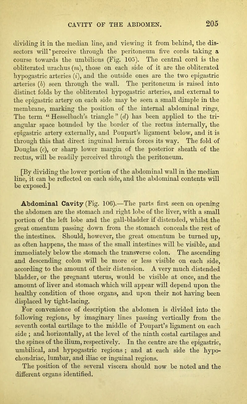 dividing it in tlie median line, and viewing it from behind, the dis- sectors willperceive through the peritoneum five cords taking a course towards the umbilicus (Fig. 105). The central cord is the obliterated urachus (m), those on each side of it are the obliterated hypogastric arteries (i), and the outside ones are the two epigastric arteries (&) seen through the wall. The peritoneum is raised into distinct folds by the obliterated hypogastric arteries, and external to the epigastric artery on each side may be seen a small dimple in the membrane, marking the position of the internal abdominal rings. The term “ Hesselbacli’s triangle ” (d) has been applied to the tri- angular space bounded by the border of the rectus internally, the epigastric artery externally, and Poupart’s ligament below, and it is through this that direct inguinal hernia forces its way. The fold of Douglas (c), or sharp lower margin of the posterior sheath of the rectus, will be readily perceived through the peritoneum. [By dividing the lower portion of the abdominal wall in the median line, it can be reflected on each side, and the abdominal contents will be exposed.] Abdominal Cavity (Fig. 106).—The parts first seen on opening the abdomen are the stomach and right lobe of the liver, with a small portion of the left lobe and the gall-bladder if distended, whilst the great omentum passing down from the stomach conceals the rest of the intestines. Should, however, the great omentum be turned up, as often happens, the mass of the small intestines will be visible, and immediately below the stomach the transverse colon. The ascending and descending colon will be more or less visible on each side, according to the amount of their distension. A very much distended bladder, or the pregnant uterus, would be visible at once, and the amount of liver and stomach which will appear will depend upon the healthy condition of those organs, and upon their not having been displaced by tight-lacing. For convenience of description the abdomen is divided into the following regions, by imaginary lines passing vertically from the seventh costal cartilage to the middle of Poupart’s ligament on each side ; and horizontally, at the level of the ninth costal cartilages and the spines of the ilium, respectively. In the centre are the epigastric, umbilical, and hypogastric regions ; and at each side the hypo- chondriac, lumbar, and iliac or inguinal regions. The position of the several viscera should now be noted and the different organs identified.