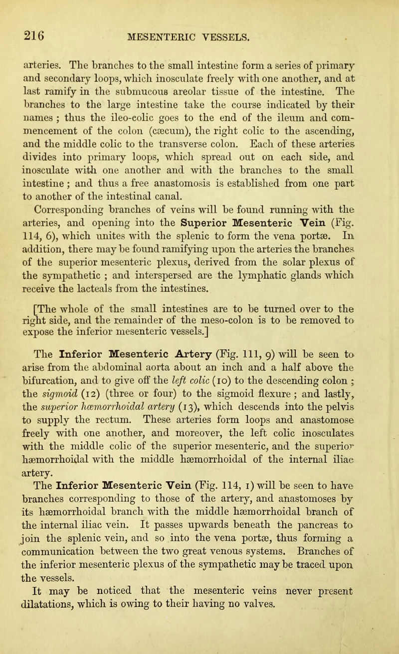arteries. The branches to the small intestine form a series of primary and secondary loops, which inosculate freely with one another, and at last ramify in the submucous areolar tissue of the intestine. The branches to the large intestine take the course indicated by their names ; thus the ileo-eolic goes to the end of the ileum and com- mencement of the colon (caecum), the right colic to the ascending, and the middle colic to the transverse colon. Each of these arteries divides into primary loops, which spread out on each side, and inosculate with one another and with the branches to the small intestine ; and thus a free anastomosis is established from one part to another of the intestinal canal. Corresponding branches of veins mil be found running with the arteries, and opening into the Superior Mesenteric Vein (Fig. 114, 6), which unites with the splenic to form the vena port®. In addition, there may be found ramifying upon the arteries the branches of the superior mesenteric plexus, derived from the solar plexus of the sympathetic ; and interspersed are the lymphatic glands which receive the lacteals from the intestines. [The whole of the small intestines are to be turned over to the right side, and the remainder of the meso-colon is to be removed to expose the inferior mesenteric vessels.] The Inferior Mesenteric Artery (Fig. Ill, 9) will be seen to arise from the abdominal aorta about an inch and a half above the bifurcation, and to give off the left colic (10) to the descending colon the sigmoid (12) (three or four) to the sigmoid flexure ; and lastly, the superior hoemorrhoidal artery (13), which descends into the pelvis to supply the rectum. These arteries form loops and anastomose freely with one another, and moreover, the left colic inosculates with the middle colic of the superior mesenteric, and the superior haemorrhoidal with the middle lueinorrhoidal of the internal iliac artery. The Inferior Mesenteric Vein (Fig. 114, 1) will be seen to have branches corresponding to those of the artery, and anastomoses by its hsemorrhoidal branch with the middle hsemorrhoidal branch of the internal iliac vein. It passes upwards beneath the pancreas to join the splenic vein, and so into the vena portse, thus forming a communication between the two great venous systems. Branches of the inferior mesenteric plexus of the sympathetic may be traced upon the vessels. It may be noticed that the mesenteric veins never present dilatations, which is owing to their having no valves.
