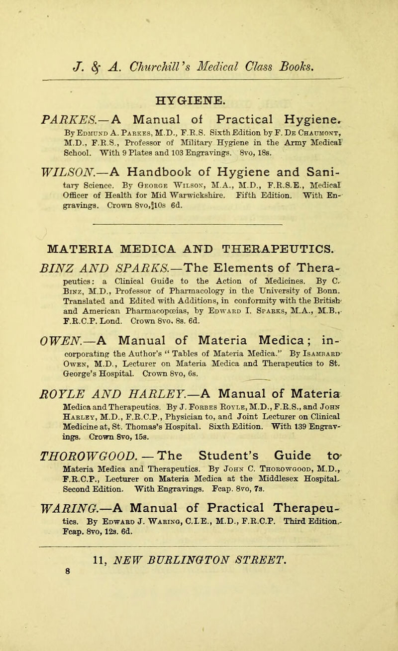 HYGIENE. PARKES.— A Manual of Practical Hygiene. By Edmund A. Parkes, M.D., F.R.S. Sixth Edition by E. De Chaumont, M.D., F.B.S., Professor of Military Hygiene in the Army Medical School. With 9 Plates and 103 Engravings. 8vo, 18s. WILSON.—A Handbook of Hygiene and Sani- tary Science. By George Wilson, M.A., M.D., F.R.S.E., Medical Officer of Health for Mid Warwickshire. Fifth Edition. With En- gravings. Crown 8vo,5lOs 6d. MATERIA MEDICA AND THERAPEUTICS. BINZ AND SPARKS.—The Elements of Thera- peutics : a Clinical Guide to the Action of Medicines. By C. Binz, M.D., Professor of Pharmacology in the University of Bonn. Translated and Edited with Additions, in conformity with the British and American Pharmacopoeias, by Edward I. Sparks, M.A., M.B., F.R.C.P. Lond. Crown 8vo, 8s. 6d. OWEN—A Manual of Materia Medica; in- corporating the Author’s “ Tables of Materia Medica.” By Isambard Owen, M.D., Lecturer on Materia Medica and Therapeutics to St. George’s Hospital. Crown 8vo, 6s. ROYLE AND HARLEY.—A Manual of Materia Medica and Therapeutics. By J. Forbes Royle, M.D., F.R.S., and John Harley, M.D., F.R.C.P., Physician to, and Joint Lecturer on Clinical Medicine at, St. Thomas’s Hospital. Sixth Edition. With 139 Engrav- ings, Crown 8vo, 15s. THOROWGOOD. — The Student’s Guide to- Materia Medica and Therapeutics. By John C. Thorowoood, M.D., F.R.C.P., Lecturer on Materia Medica at the Middlesex Hospital. Second Edition. With Engravings. Fcap. 8vo, 7s. WARING.—A Manual of Practical Therapeu- tics. By Edward J. Waring, C.I.E., M.D., F.R.C.P. Third Edition.- Fcap. 8vo, 12s. 6d. 11, NEW BURLINGTON STREET.