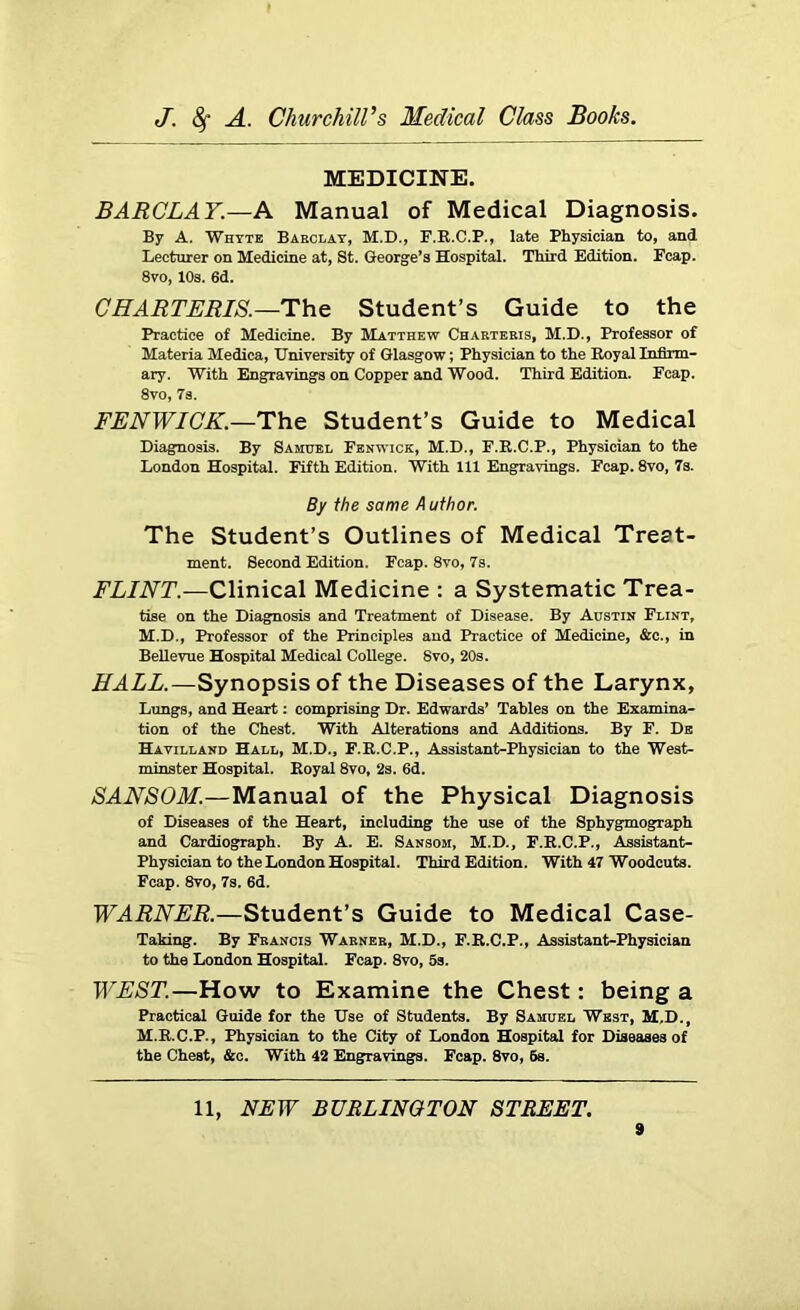MEDICINE. BARCLAY.—A Manual of Medical Diagnosis. By A. Whyte Barclay, M.D., F.R.C.P., late Physician to, and Lecturer on Medicine at, St. George’s Hospital. Third Edition. Pcap. 8vo, 10s. 6d. CHARTERIS.—The Student’s Guide to the Practice of Medicine. By Matthew Charteris, M.I) , Professor of Materia Medica, University of Glasgow; Physician to the Royal Infirm- ary. With Engravings on Copper and Wood. Third Edition. Fcap. 8vo, 7s. FENWICK.—The Student’s Guide to Medical Diagnosis. By Samuel Fenwick, M.D., F.R.C.P., Physician to the London Hospital. Fifth Edition. With 111 Engravings. Fcap. 8vo, 7s. By the same Author. The Student’s Outlines of Medical Treat- ment. Second Edition. Fcap. 8vo, 7s. FLINT.—Clinical Medicine : a Systematic Trea- tise on the Diagnosis and Treatment of Disease. By Austin Flint, M.D., Professor of the Principles and Practice of Medicine, &c., in Bellevue Hospital Medical College. 8vo, 20s. HALL.—Synopsis of the Diseases of the Larynx, Lungs, and Heart: comprising Dr. Edwards’ Tables on the Examina- tion of the Chest. With Alterations and Additions. By F. De Havilland Hall, M.D., F.R.C.P., Assistant-Physician to the West- minster Hospital. Royal 8vo, 2s. 6d. SANSOM.—Manual of the Physical Diagnosis of Diseases of the Heart, including the use of the Sphygmograph and Cardiograph. By A. E. Sansom, M.D., F.R.C.P., Assistant- Physician to the London Hospital. Third Edition. With 47 Woodcuts. Fcap. 8vo, 7s. 6d. WARNER.—Student’s Guide to Medical Case- Taking. By Francis Warner, M.D., F.R.C.P., Assistant-Physician to the London Hospital. Fcap. 8vo, 5s. WEST.—How to Examine the Chest: being a Practical Guide for the Use of Students. By Samuel West, M.D., M.R.C.P., Physician to the City of London Hospital for Diseases of the Chest, &c. With 42 Engravings. Fcap. 8vo, 6s. 11, NEW BURLINGTON STREET.