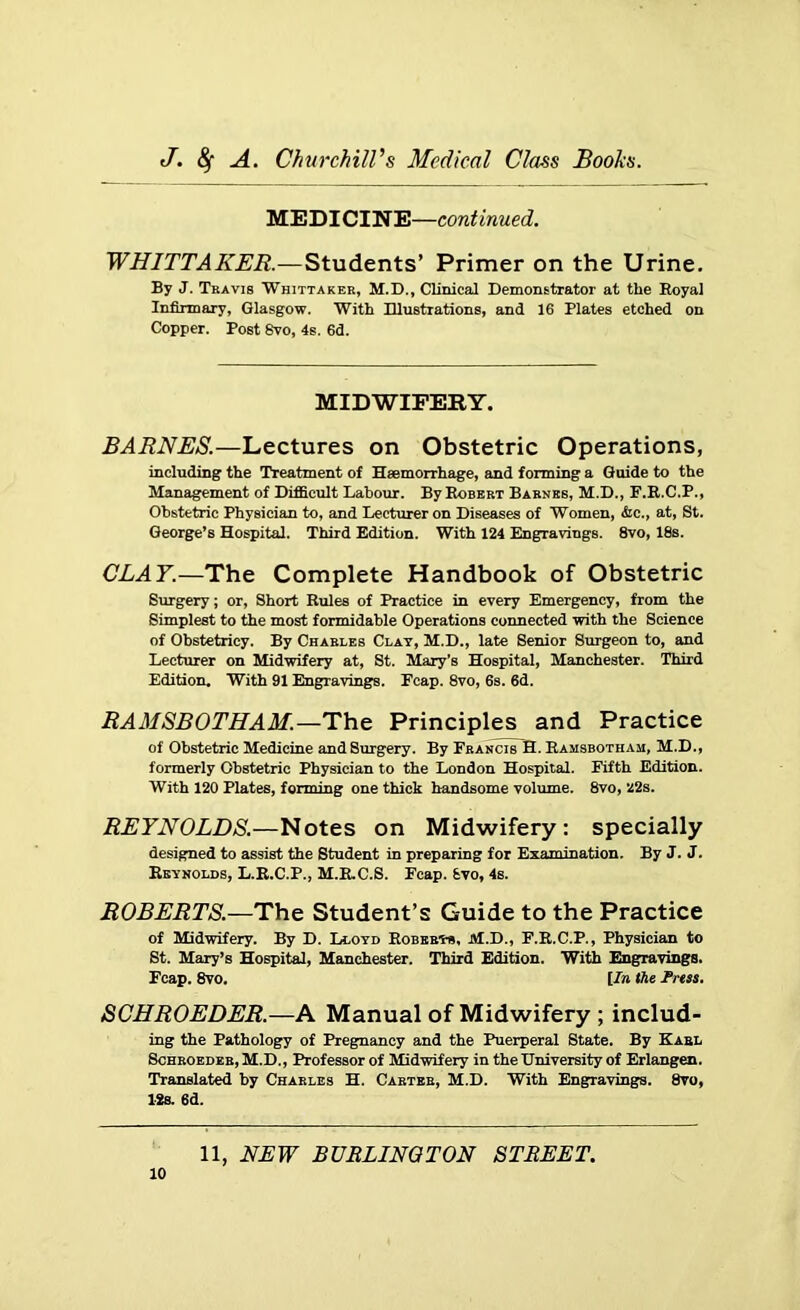 MEDICINE—continued. WHITTAKER.—Students’ Primer on the Urine. By J. Travis Whittaker, M.D., Clinical Demonstrator at the Royal Infirmary, Glasgow. With Illustrations, and 16 Plates etched on Copper. Post 8vo, 4s. 6d. MIDWIFERY. BARNES.—Lectures on Obstetric Operations, including the Treatment of Haemorrhage, and forming a Guide to the Management of Difficult Labour. By Robert Barnes, M.D., F.R.C.P., Obstetric Physician to, and Lecturer on Diseases of Women, &c., at, St. George’s Hospital. Third Edition. With 124 Engravings. 8vo, 18s. CLAY.—The Complete Handbook of Obstetric Surgery; or, Short Rules of Practice in every Emergency, from the Simplest to the most formidable Operations connected with the Science of Obstetricy. By Charles Clay, M.D., late Senior Surgeon to, and Lecturer on Midwifery at, St. Mary’s Hospital, Manchester. Third Edition. With 91 Engravings. Ecap. 8vo, 6s. 6d. RAMSBOTHAM.—The Principles and Practice of Obstetric Medicine and Surgery. By FrancisTB. Ramsbotham, M.D., formerly Obstetric Physician to the London Hospital. Fifth Edition. With 120 Plates, forming one thick handsome volume. 8vo, 22s. REYNOLDS.—Notes on Midwifery: specially designed to assist the Student in preparing for Examination. By J. J. Reynolds, L.R.C.P., M.R.C.S. Fcap. Svo, 4s. ROBERTS.—The Student’s Guide to the Practice of Midwifery. By D. Lloyd Robert-*, M.D., F.R.C.P., Physician to St. Mary’s Hospital, Manchester. Third Edition. With Engravings. Fcap. 8vo. [In the Press. SCHROEDER.—A Manual of Midwifery ; includ- ing the Pathology of Pregnancy and the Puerperal State. By Karl Schroeder, M.D., Professor of Midwifery in the University of Erlangen. Translated by Charles H. Carter, M.D. With Engravings. 8yo, 12s. 6d.