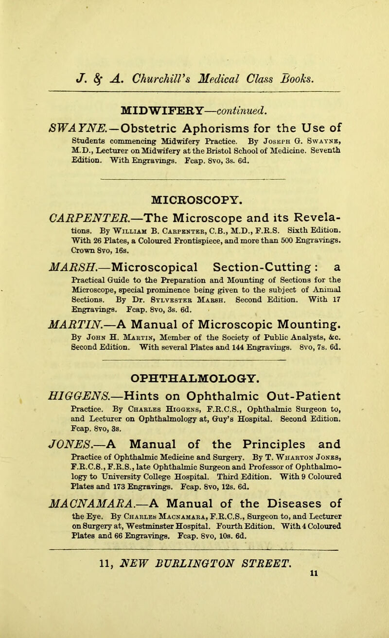 MIDWIFERY—continued. SWAYNE.— Obstetric Aphorisms for the Use of Students commencing Midwifery Practice. By Joseph G. Swayne, M.D., Lecturer on Midwifery at the Bristol School of Medicine. Seventh Edition. With Engravings. Ecap. 8vo, 3s. 6d. MICROSCOPY. CARPENTER.—The Microscope and its Revela- tions. By William B. Carpenter, C.B., M.D., F.R.S. Sixth Edition. With 26 Plates, a Coloured Frontispiece, and more than 500 Engravings. Crown 8vo, 16s. MARSH.—Microscopical Section-Cutting : a Practical Guide to the Preparation and Mounting of Sections for the Microscope, special prominence being given to the subject of Animal Sections. By Dr. Sylvester Marsh. Second Edition. With 17 Engravings. Fcap. 8vo, 3s. 6d. MARTIN.—A Manual of Microscopic Mounting. By John H. Martin, Member of the Society of Public Analysts, 6cc. Second Edition. With several Plates and 144 Engravings. 8vo, 7s. 6d. OPHTHALMOLOGY. HIGGENS.—Hints on Ophthalmic Out-Patient Practice. By Charles Higgens, F.R.C.S., Ophthalmic Surgeon to, and Lecturer on Ophthalmology at, Guy’s Hospital. Second Edition. Fcap. 8vo, 3s. JONES.—A Manual of the Principles and Practice of Ophthalmic Medicine and Surgery. By T. Wharton Jones, F.R.C.8., F.R.S., late Ophthalmic Surgeon and Professor of Ophthalmo- logy to University College Hospital. Third Edition. With 9 Coloured Plates and 173 Engravings. Fcap. 8vo, 12s. 6d. MACNAMARA.—A Manual of the Diseases of the Eye. By Charles Macnamara, F.R.C.S., Surgeon to, and Lecturer on Surgery at, Westminster Hospital. Fourth Edition. With 4 Coloured Plates and 66 Engravings. Fcap. 8vo, 10s. 6d. 11, NEW BURLINGTON STREET.