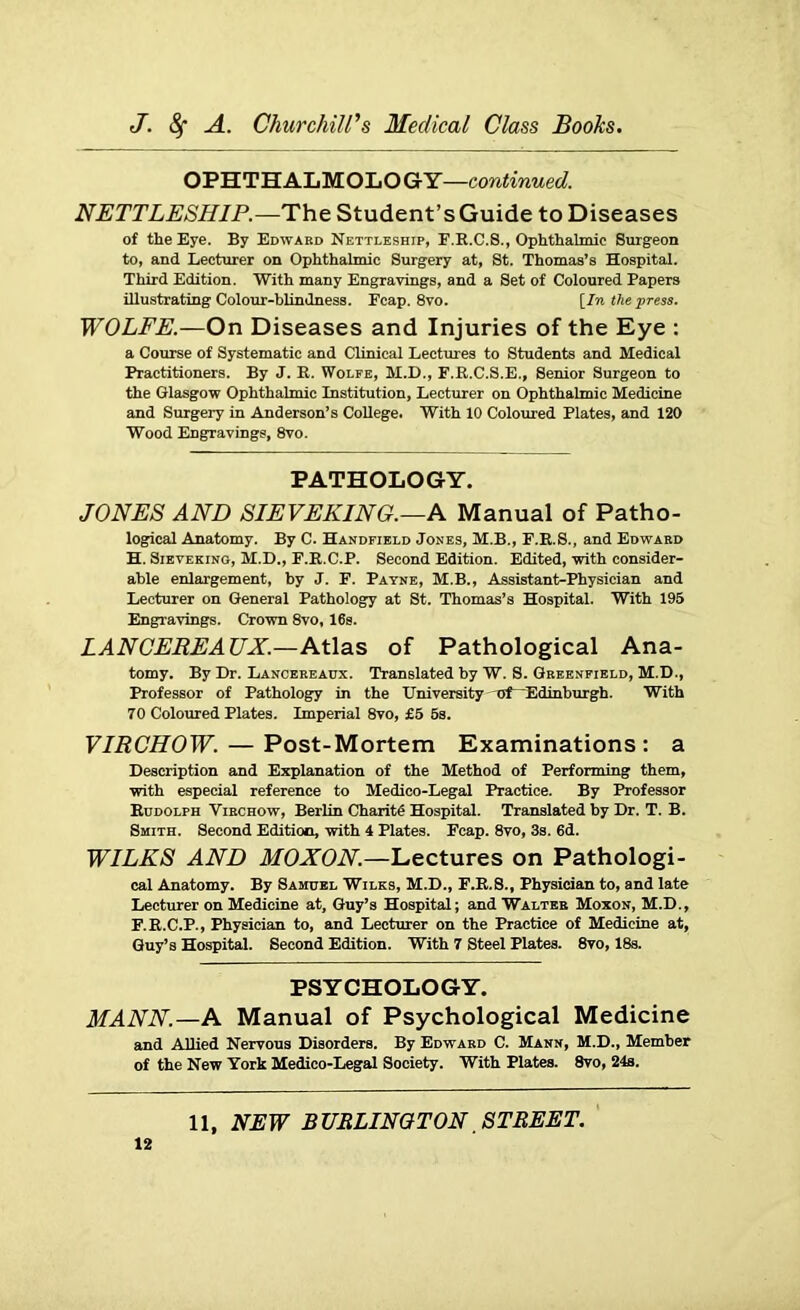 OPHTHALMOLOGY—continued. NETTLESHIP.—The Student’s Guide to Diseases of the Eye. By Edward Nettleship, F.R.C.8., Ophthalmic Surgeon to, and Lecturer on Ophthalmic Surgery at, St. Thomas’s Hospital. Third Edition. With many Engravings, and a Set of Coloured Papers illustrating Colour-blindness. Fcap. 8vo. [In the press. WOLFE.—On Diseases and Injuries of the Eye : a Course of Systematic and Clinical Lectures to Students and Medical Practitioners. By J. R. Wolfe, M.D., F.R.C.S.E., Senior Surgeon to the Glasgow Ophthalmic Institution, Lecturer on Ophthalmic Medicine and Surgery in Anderson’s College. With 10 Coloured Plates, and 120 Wood Engravings, 8vo. PATHOLOGY. JONES AND SIEVEKING.—A Manual of Patho- logical Anatomy. By C. Handfield Jones, M.B., F.R.S., and Edward H. Sieveking, M.D., F.R.C.P. Second Edition. Edited, with consider- able enlargement, by J. F. Payne, M.B., Assistant-Physician and Lecturer on General Pathology at St. Thomas’s Hospital. With 195 Engravings. Crown 8vo, 16s. LANCEREA TJX.—Atlas of Pathological Ana- tomy. By Dr. Lanoereaux. Translated by W. S. Greenfield, M.D., Professor of Pathology in the University nf-“Edinburgh. With 70 Coloured Plates. Imperial 8vo, £5 5s. VIRCHOW. — Post-Mortem Examinations: a Description and Explanation of the Method of Performing them, with especial reference to Medico-Legal Practice. By Professor Rudolph Virchow, Berlin Charit# Hospital. Translated by Dr. T. B. Smith. Second Edition, with 4 Plates. Fcap. 8vo, 3s. 6d. WILKS AND MOXON.—Lectures on Pathologi- cal Anatomy. By Samuel Wilks, M.D., F.R.8., Physician to, and late Lecturer on Medicine at, Guy’s Hospital; and Walter Moxon, M.D., F.R.C.P., Physician to, and Lecturer on the Practice of Medicine at, Guy’s Hospital. Second Edition. With 7 Steel Plates. 8vo, 18s. PSYCHOLOGY. MANN.—A Manual of Psychological Medicine and Allied Nervous Disorders. By Edward C. Mann, M.D., Member of the New York Medico-Legal Society. With Plates. 8vo, 24s. 11, NEW BURLINGTON STREET.