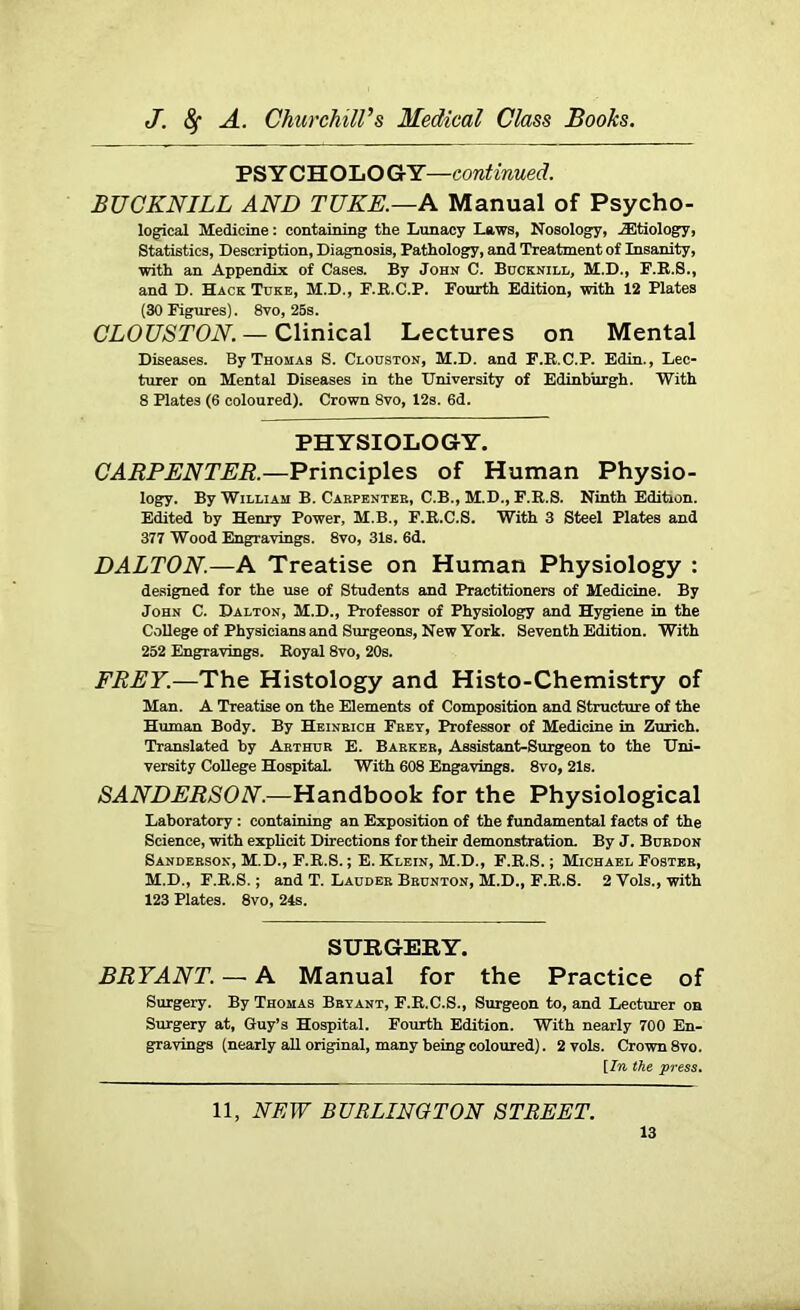 PSY CHOLOGY—continued. BUCKNILL AND TUKE.—A Manual of Psycho- logical Medicine: containing the Lunacy Laws, Nosology, iEtiology, Statistics, Description, Diagnosis, Pathology, and Treatment of Insanity, with an Appendix of Cases. By John C. Bucknill, M.D., F.K.S., and D. Hack Tuke, M.D., F.E.C.P. Fourth Edition, with 12 Plates (30 Figures). 8vo, 25s. CLOUSTON. — Clinical Lectures on Mental Diseases. By Thomas S. Clouston, M.D. and F.E.C.P. Edin., Lec- turer on Mental Diseases in the University of Edinburgh. With 8 Plates (6 coloured). Crown 8vo, 12s. 6d. PHYSIOLOGY. CARPENTER.—Principles of Human Physio- logy. By William B. Carpenter, C.B., M.D., F.E.S. Ninth Edition. Edited by Henry Power, M.B., F.E.C.S. With 3 Steel Plates and 377 Wood Engravings. 8vo, 31s. 6d. DALTON.—A Treatise on Human Physiology : designed for the use of Students and Practitioners of Medicine. By John C. Dalton, M.D., Professor of Physiology and Hygiene in the College of Physicians and Surgeons, New York. Seventh Edition. With 252 Engravings. Eoyal 8vo, 20s. FREY.—The Histology and Histo-Chemistry of Man. A Treatise on the Elements of Composition and Structure of the Human Body. By Heineich Frey, Professor of Medicine in Zurich. Translated by Arthur E. Barker, Assistant-Surgeon to the Uni- versity College Hospital. With 608 Engavings. 8vo, 21s. SANDERSON.—Handbook for the Physiological Laboratory : containing an Exposition of the fundamental facts of the Science, with explicit Directions for their demonstration. By J. Burdon Sanderson, M.D., F.E.S.; E. Klein, M.D., F.E.S.; Michael Foster, M.D., F.E.S.; and T. Lauder Brunton, M.D., F.E.S. 2 Vols., with 123 Plates. 8vo, 24s. SURGERY. BRYANT. — A Manual for the Practice of Surgery. By Thomas Bryant, F.E.C.S., Surgeon to, and Lecturer on Surgery at, Guy’s Hospital. Fourth Edition. With nearly 700 En- gravings (nearly all original, many being coloured). 2 vols. Crown 8vo. [In the press. 11, NEW BURLINGTON STREET.