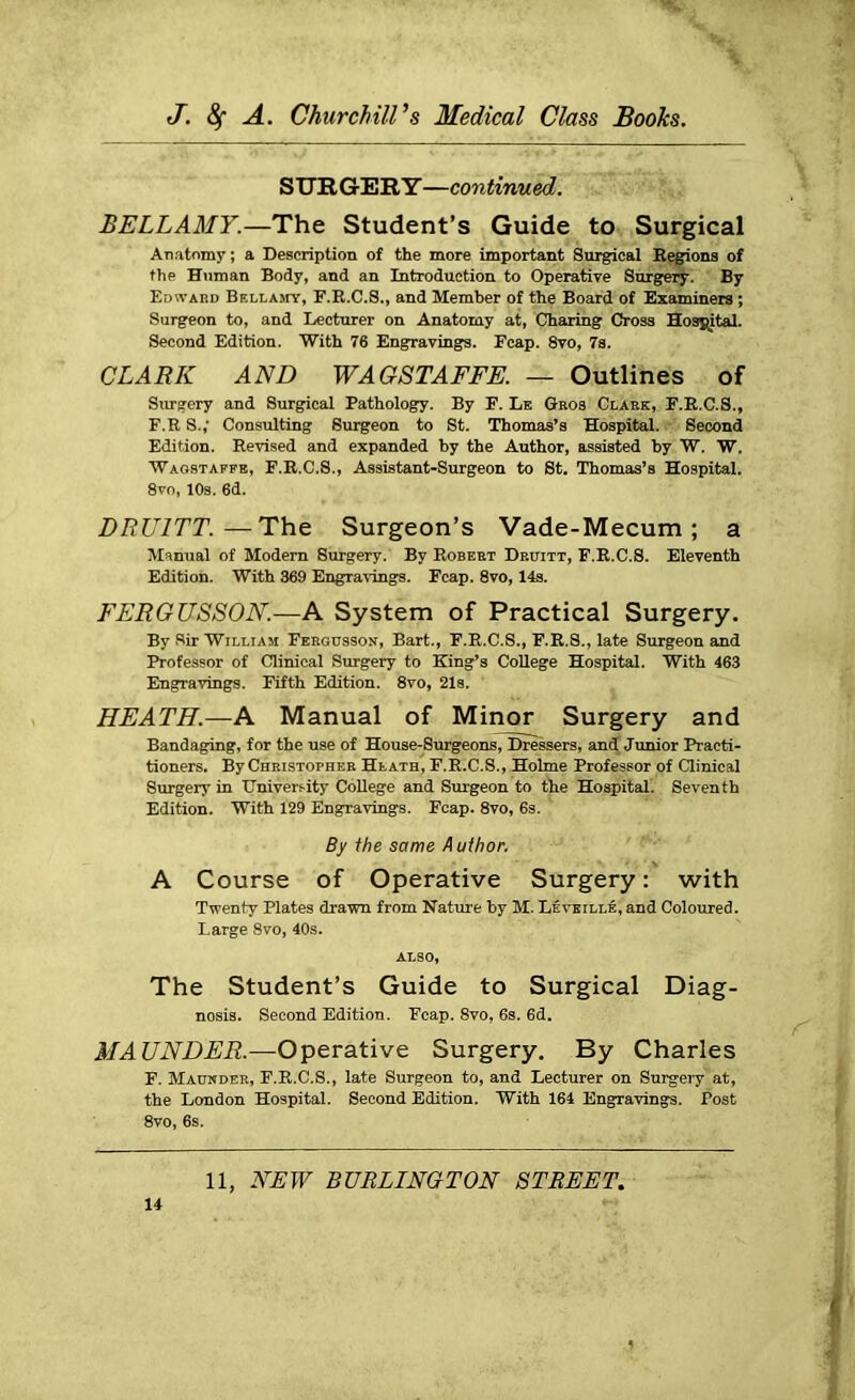 SURGERY—continued. BELLAMY.—The Student’s Guide to Surgical Anatomy; a Description of the more important Surgical Regions of the Human Body, and an Introduction to Operative Surgery. By Edward Bellamy, F.R.C.S., and Member of the Board of Examiners ; Surgeon to, and Lecturer on Anatomy at, Charing Cross Hospital. Second Edition. With 76 Engravings. Fcap. 8vo, 7s. CLARK AND WAGSTAFFE. — Outlines of Surgery and Surgical Pathology. By F. Le Geos Clark, F.R.C.S., F.R S.,' Consulting Surgeon to St. Thomas’s Hospital. Second Edition. Revised and expanded by the Author, assisted by W. W. Waostaffe, F.R.C.S., Assistant-Surgeon to St. Thomas’s Hospital. 8vo, 10s. 6d. DRU1TT.—The Surgeon’s Vade-Mecum; a Manual of Modern Surgery. By Robert Druitt, F.R.C.S. Eleventh Edition. With 369 Engravings. Fcap. 8vo, 14s. FERGUSSON.—A System of Practical Surgery. By Sir William Ff.rgusson, Bart., F.R.C.S., F.R.S., late Surgeon and Professor of Clinical Surgery to King’s College Hospital. With 463 Engravings. Fifth Edition. 8vo, 21s. HEATH.—A Manual of Minor Surgery and Bandaging, for the use of House-Surgeons, Dressers, and Junior Practi- tioners. By Christopher Heath, F.R.C.S., Holme Professor of Clinical Surgery in University College and Surgeon to the Hospital. Seventh Edition. With 129 Engravings. Fcap. 8vo, 6s. By the same Author. A Course of Operative Surgery: with Twenty Plates drawn from Nature by M. Leveille, and Coloured. Large 8vo, 40s. ALSO, The Student’s Guide to Surgical Diag- nosis. Second Edition. Fcap. 8vo, 6s. 6d. MAUNDER.—Operative Surgery. By Charles F. Maunder, F.R.C.S., late Surgeon to, and Lecturer on Surgery at, the London Hospital. Second Edition. With 164 Engravings. Post 8vo, 6s.