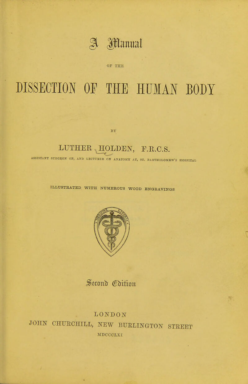 OF THE DISSECTION OP THE HUMAN BODY LUTHER ^LDEN, E.E.C.S. ASSISTAITT SMGEOIf OF, AND LECTUBEE ON ANATOSIT AT, ST. BAETHOLOMBW'S HOSPITAL ILLUSTBATED WITH NXnvrEEO-D-S WOOD ENGEAVINGS LONDON JOHN CHIJECHILL, NEW BURLINGTON STEEET MDCCCLXr