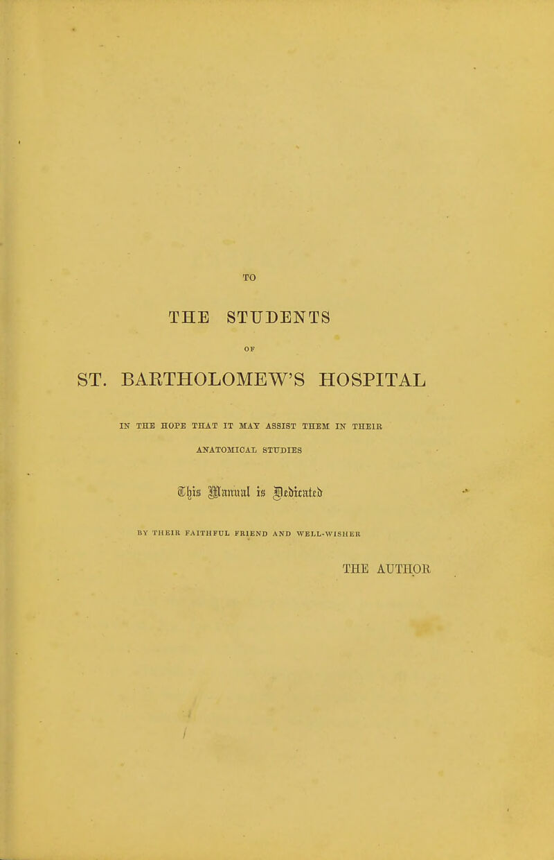 TO THE STUDENTS OF ST. BARTHOLOMEW'S HOSPITAL IN THE HOPE THAT IT MAY ASSIST THEM IN THEIR ANATOMICAL STUDIES BY THEIR FAITHFUL FRIEND AND WELL-WISHER THE AUTHOR