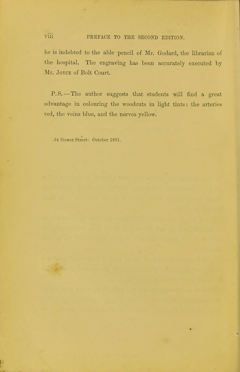 he is indebted to the able pencil of Mr. Grodard, the librarian of the hospital. The engraving has been accurately executed by Mr. Joyce of Bolt Court. P. S. — The author suggests that students will find a great advantage in colouring the woodcuts in light tints: the arteries red, the veins blue, and the nerves yellow. 54 Gower Street: October 1861.