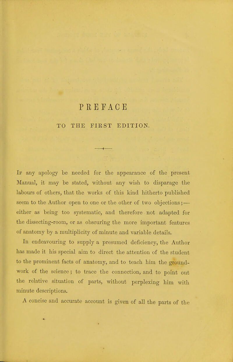 PEERAGE TO THE FIRST EDITION. If any apology be needed for the appearance of the present Manual, it may be stated, without any wish to disparage the labours of others, that the works of this kind hitherto published seem to the Author open to one or the other of two objections; — either as being too systematic, and therefore not adapted for the dissecting-room, or as obscuring the more important features of anatomy by a multiplicity of minute and variable details. In endeavouring to supply a presumed deficiency, the Author has made it his special aim to direct the attention of the student to the prominent facts of anatomy, and to teach him the ground- work of the science; to trace the connection, and to point out the relative situation of parts, without perplexing him with minute descriptions. A concise and accurate account is given of all the parts of the