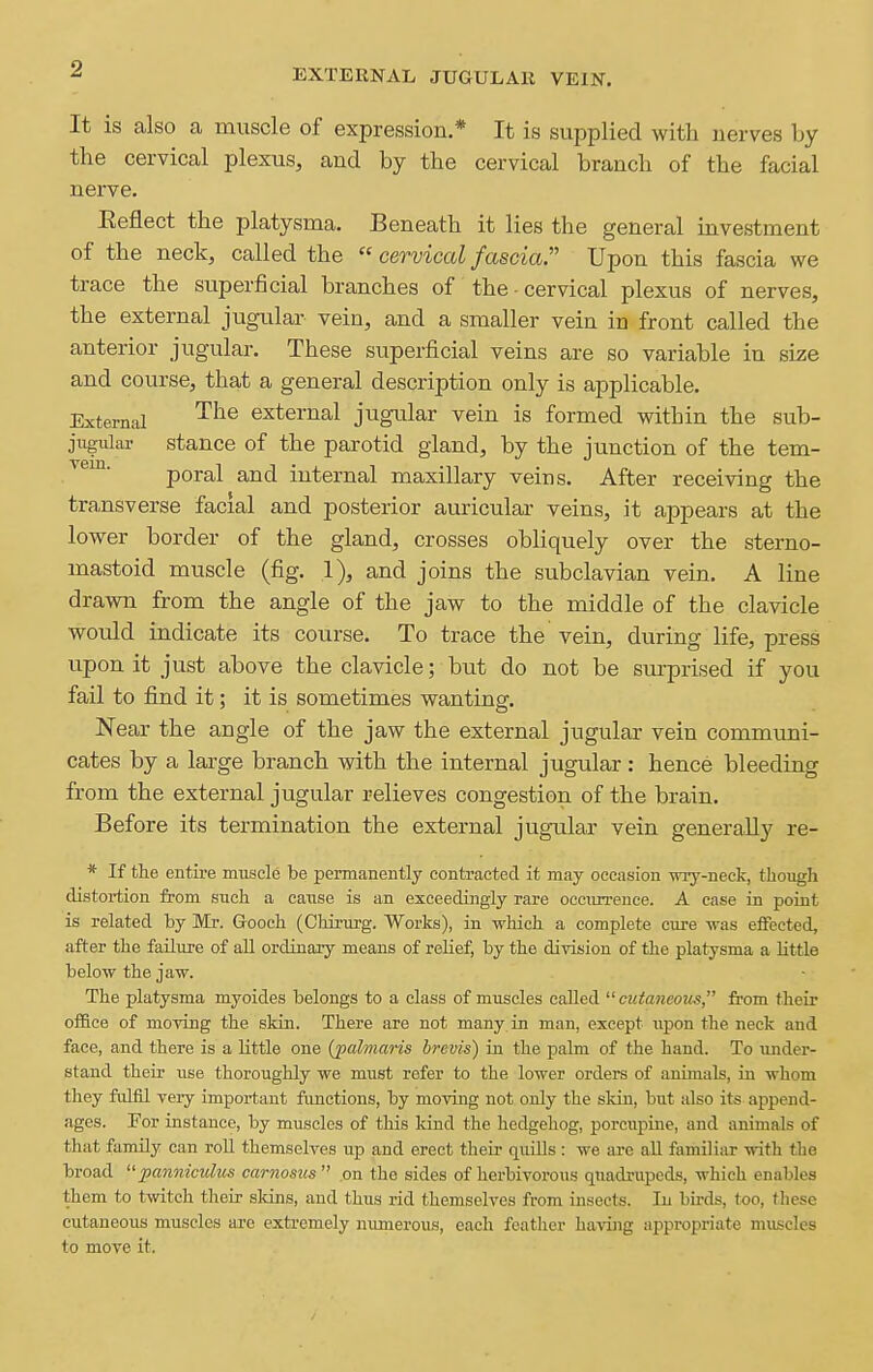 EXTERNAL JUGULAR VEIN. It is also a muscle of expression* It is supplied with nerves by the cervical plexus, and by the cervical branch of the facial nerve. Eeflect the platysma. Beneath it lies the general investment of the neck, called the cerviccd fascia. Upon this fascia we trace the superficial branches of the - cervical plexus of nerves, the external jugular vein, and a smaller vein in front called the anterior jugular. These superficial veins are so variable in size and course, that a general description only is applicable. External '^^^ external jugular vein is formed within the sub- jugular stance of the parotid gland, by the junction of the tem- poral and internal maxillary veins. After receiving the transverse facial and posterior auricular veins, it appears at the lower border of the gland, crosses obliquely over the sterno- mastoid muscle (fig. 1), and joins the subclavian vein. A line drawn from the angle of the jaw to the middle of the clavicle would indicate its course. To trace the vein, during life, press upon it just above the clavicle; but do not be sm-prised if you fail to find it; it is sometimes wanting. Near the angle of the jaw the external jugular vein communi- cates by a large branch with the internal jugular : hence bleeding from the external jugular relieves congestion of the brain. Before its termination the external jugular vein generally re- * If the entire muscle be permanently contracted it may occasion wry-neck, though distoi-tion from such a cause is an exceedingly rare occurrence. A case in point is related by Mr. Gooch (Chirurg. Works), in which a complete cure was effected, after the failure of aU ordinary means of relief, by the division of the platysma a little below the jaw. The platysma myoides belongs to a class of muscles called cuiancoits, from their ofl&ce of moving the skin. There are not many in man, except upon the neck and face, and there is a little one (jpalmaris brevis) in the palm of the hand. To under- stand their use thoroughly we must refer to the lower orders of animals, in whom they fulfil very important functions, by moving not only the skin, but also its append- ages. Por instance, by muscles of this kind the hedgehog, porcupine, and animals of that family can roll themselves up and erect their quiUs : we are all familiar with the broad panfiiculus carnosus on the sides of herbivorous quadrupeds, which enables them to twitch their skins, and thus rid themselves from insects. In birds, too, these cutaneous muscles are extremely numerous, each feather having appropriate muscles to move it.