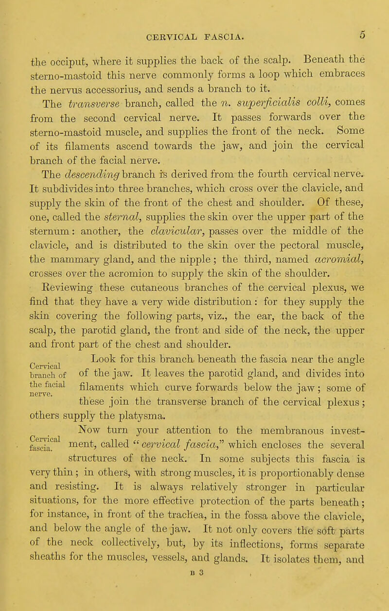 CERVICAL FASCIA. the occiput, where it supplies the back of the scalp. Beneath the sterno-mastoid this nerve commonly forms a loop which embraces the nervus accessorius, and sends a branch to it. The transverse branch, called the n. superficialis colli, comes from the second cervical nerve. It passes forwards over the sterno-mastoid muscle, and supplies the front of the neck. Some of its filaments ascend towards the jaw, and join the cervical branch of the facial nerve. The descending branch is derived from the fourth cervical nerve. It subdivides into three branches, which cross over the clavicle, and supply the skin of the front of the chest and shoulder. Of these, one, called the sternal, supplies the skin over the upper part of the sternum: another, the clavicular, passes over the middle of the clavicle, and is distributed to the skin over the pectoral muscle, the mammary gland, and the nipple; the third, named acromial, crosses over the acromion to supply the skin of the shoulder. Eeviewing these cutaneous branches of the cervical plexus, we find that they have a very wide distribution: for they supply the skin covering the following parts, viz., the ear, the back of the scalp, the parotid gland, the front and side of the neck, the upper and front part of the chest and shoulder. . Look for this branch beneath the fascia near the angle Cervical - •iii in branch of 01 the jaw. It icaves the parotid gland, and divides into the facial filaments which curve forwards below the iaw : some of nerve. . . j ^ these join the transverse branch of the cervical plexus; others supply the platysma. Now turn your attention to the membranous invest- Cervical fascia^^ ment, called  cervical fascia, which encloses the several structures of the neck. In some subjects this fascia is very thin; in others, with strong muscles, it is proportionably dense and resisting. It is always relatively stronger in particular situations, for the more effective protection of the parts beneath; for instance, in front of the trachea, in the fossa above the clavicle, and below the angle of the jaw. It not only covers the soft parts of the neck collectively, but, by its inflections, forms separate sheaths for the muscles, vessels, and glands. It isolates them, and B 3