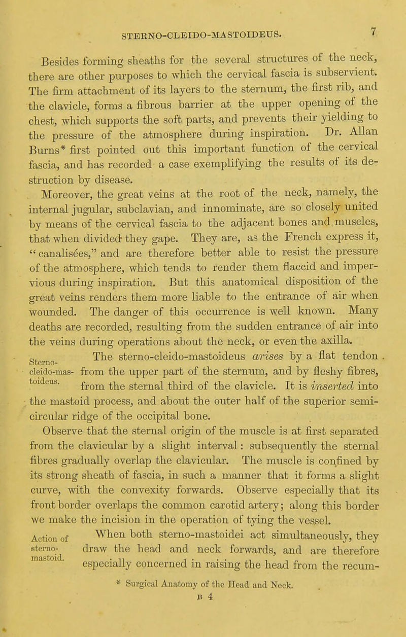 STERNO-CLEIDO-MA STOIDEUS. Besides forming sheaths for tlie several structures of the neck, there are other piu-poses to which the cervical fascia is subservient. The firm attachment of its layers to the sternum, the first rib, and the clavicle, forms a fibrous barrier at the upper opening of the chest, which supports the soft parts, and prevents their yielding to the pressure of the atmosphere during inspiration. Dr. Allan Biu-ns* first pointed out this important function of the cervical fascia, and has recorded' a case exemplifying the results of its de- struction by disease. Moreover, the great veins at the root of the neck, namely, the internal jugular, subclavian, and innominate, are so closely united by means of the cervical fascia to the adjacent bones and muscles, that when divided they gape. They are, as the French express it,  canalisees, and are therefore better able to resist the pressure of the atmosphere, which tends to render them flaccid and imper- vious during inspiration. But this anatomical disposition of the great veins renders them more liable to the entrance of air when wounded. The danger of this occurrence is well known. Many deaths are recorded, resulting from the sudden entrance of air into the veins during operations about the neck, or even the axilla. Sterno '^^^ sterno-cleldo-mastoideus arises by a flat tendon . cleido-mas- from the upper part of the sternum, and by fleshy fibres, toideus. froiia the sternal third of the clavicle. It is inserted into the mastoid process, and about the outer half of the superior semi- circular ridge of the occipital bone. Observe that the sternal origin of the muscle is at first separated from the clavicular by a slight interval: subsequently the sternal fibres gradually overlap the clavicular. The muscle is confined by its strong sheath of fascia, in such a manner that it forms a slight ciurve, with the convexity forwards. Observe especially that its front border overlaps the common carotid artery; along this border we make the incision in the operation of tying the vessel. Action of When both sterno-mastoidei act simultaneously, they etemo- draw the head and neck forwards, and are therefore °^ ■ especially concerned in raising the head from the recum- * Surgical Anatomy of the Head and Neck. J3 4