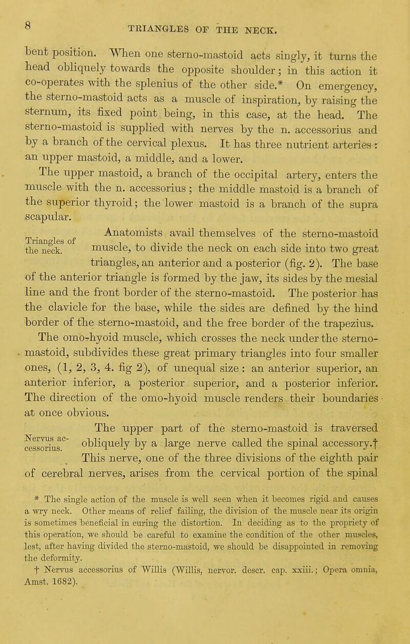 bent position. When one sterno-mastoid acts singly, it turns the head obliquely towards the opposite shoulder; in this action it co-operates with the splenius of the other side.* On emergency, the sterno-mastoid acts as a muscle of inspiration, by raising the sternum, its fixed point being, in this case, at the head. The sterno-mastoid is supplied with nerves by the n. accessorius and by a branch of the cervical plexus. It has three nutrient arteries r an upper mastoid, a middle, and a lower. The upper mastoid, a branch of the occipital artery, enters the muscle with the n. accessorius ; the middle mastoid is a branch of the superior thyi'oid; the lower mastoid is a branch of the supra scapular. Anatomists avail themselves of the sterno-mastoid Triangles of ij.t-i,i ^ the neck. muscle, to divide the neck on each side into two great triangles, an anterior and a posterior (fig. 2). The base of the anterior triangle is formed by the jaw, its sides by the mesial line and the front border of the sterno-mastoid. The posterior has the clavicle for the base, while the sides are defined by the hind border of the sterno-mastoid, and the free border of the trapezius. The omo-hyoid muscle, which crosses the neck under the sterno- mastoid, subdivides these great primary triangles into four smaller ones, (1, 2, 3, 4. fig 2), of unequal size: an anterior superior, an anterior inferior, a posterior superior, and a posterior inferior. The direction of the omo-hyoid muscle renders their boundaries at once obvious. The upper part of the sterno-mastoid is traversed cessorius° obliquely by a large nerve called the spinal accessory.! This nerve, one of the three diAd.sions of the eighth pair of cerebral nerves, arises from the cervical portion of the spinal * The single action of the muscle is well seen when it becomes rigid and causes a wry neck. Other means of relief failing, the division of the muscle near its origin is sometimes beneficial in curing the distortion. In deciding as to the propriety of this operation, we should be careful to examine the condition of the other muscles, lest, after having divided the sterno-mastoid, we should be disappointed in removing the deformity. t Nervus accessorius of Willis (WilUs, nervor. descr. cap. xxiii.; Opera omnia, Amst. 1682).