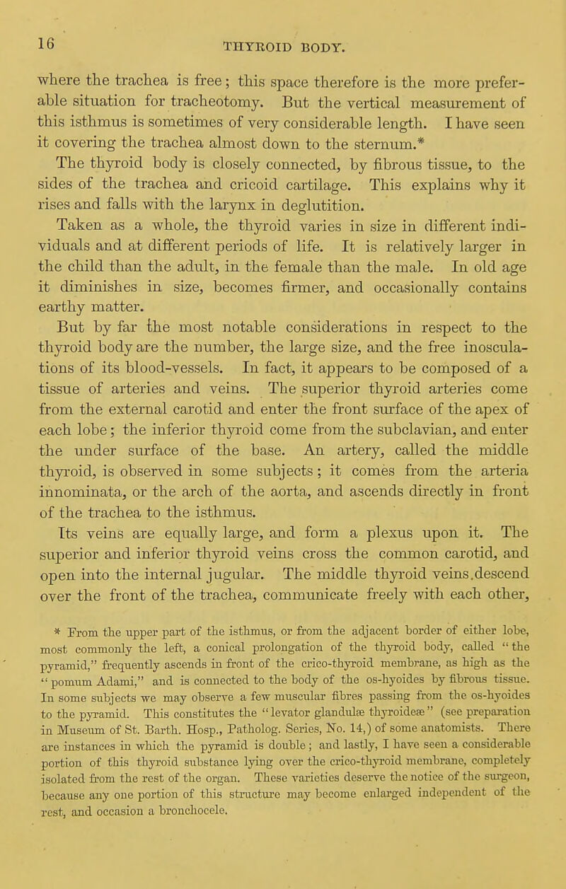 where the ticachea is free; this space therefore is the more prefer- able situation for tracheotomy. But the vertical measurement of this isthmus is sometimes of very considerable length. I have seen it covering the trachea almost down to the sternum.* The thyroid body is closely connected, by fibrous tissue, to the sides of the trachea and cricoid cartilage. This explains why it rises and falls with the larynx in deglutition. Taken as a whole, the thyroid varies in size in different indi- viduals and at different periods of life. It is relatively larger in the child than the adult, in the female than the male. In old age it diminishes in size, becomes firmer, and occasionally contains earthy matter. But by far the most notable considerations in respect to the thyroid body are the number, the large size, and the free inoscula- tions of its blood-vessels. In fact, it appears to be composed of a tissue of arteries and veins. The superior thyroid arteries come from the external carotid and enter the front surface of the apex of each lobe; the inferior thyroid come from the subclavian, and enter the under surface of the base. An artery, called the middle thyroid, is observed in some subjects; it comes from the arteria innominata, or the arch of the aorta, and ascends directly in front of the trachea to the isthmus. Its veins are equally large, and form a plexus upon it. The superior and inferior thyroid veins cross the common carotid, and open into the internal jugular. The middle thyi-oid veins.descend over the front of the trachea, communicate freely with each other, * From the upper part of the istlimiis, or from the adjacent border of either lobe, most commonly the left, a conical prolongation of the thyroid body, called  the pyramid, fi-equently ascends in front of the crico-thyroid membrane, as high as the  pomnm Adami, and is connected to the body of the os-hyoides by flbrons tissue. In some subjects we may observe a few muscular fibres passing ft-om the os-hyoide3 to the pyramid. This constitutes the levator glandule thyroidea; (see preparation in Museimi of St. Earth. Hosp., Patholog. Series, No. 14,) of some anatomists. There are instances in which the pyramid is double ; and lastly, I have seen a considerable portion of this thyroid substance lying over the crico-thj-roid membrane, completely isolated from the rest of the organ. These vai-ieties deserve the notice of the surgeon, because any one portion of this structui-c may become enlarged independent of the rest, and occasion a bronchocele.