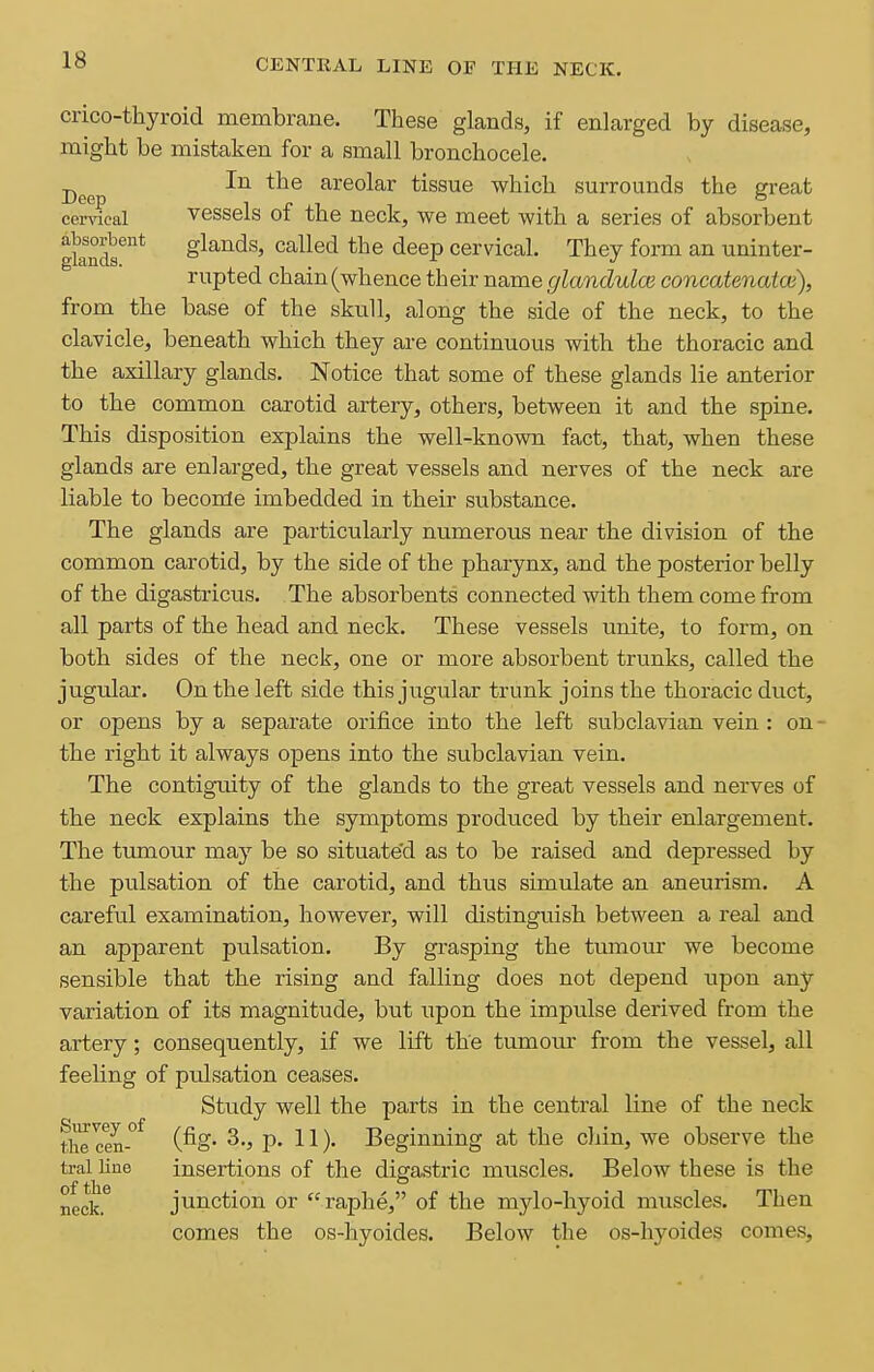 crico-thyroid membrcane. These glands, if enlarged by disease, might be mistaken for a small bronchocele. jjg^p 111 the areolar tissue which surrounds the great cervical vessels of the neck, we meet with a series of absorbent gknds''* glands, called the deep cervical. They form an uninter- rupted chain (whence their name glandulce concatenatce), from the base of the skull, along the side of the neck, to the clavicle, beneath which they are continuous with the thoracic and the axillary glands. Notice that some of these glands lie anterior to the common carotid artery, others, between it and the spine. This disposition explains the well-known fact, that, when these glands are enlarged, the great vessels and nerves of the neck are liable to beconle imbedded in their substance. The glands are particularly numerous near the division of the common carotid, by the side of the pharynx, and the posterior belly of the digastricus. The absorbents connected with them come from all parts of the head and neck. These vessels unite, to form, on both sides of the neck, one or more absorbent trunks, called the jugular. On the left side this jugular trunk joins the thoracic duct, or opens by a separate orifice into the left subclavian vein : on • the right it always opens into the subclavian vein. The contiguity of the glands to the great vessels and nerves of the neck explains the symptoms produced by their enlargement. The tumour may be so situate'd as to be raised and depressed by the pulsation of the carotid, and thvis simulate an aneurism. A careful examination, however, will distinguish between a real and an apparent pulsation. By grasping the tumour we become sensible that the rising and falling does not depend upon any variation of its magnitude, but upon the impulse derived from the artery; consequently, if we lift the tumour from the vessel, all feehng of pulsation ceases. Study well the parts in the central line of the neck the cen-°^ (fig. 3., p. 11). Beginning at the cliin, we observe the tral line insertions of the digastric muscles. Below these is the neck. junction or raphe, of the mylo-hyoid muscles. Then comes the os-hyoides. Below the os-hyoides conies,