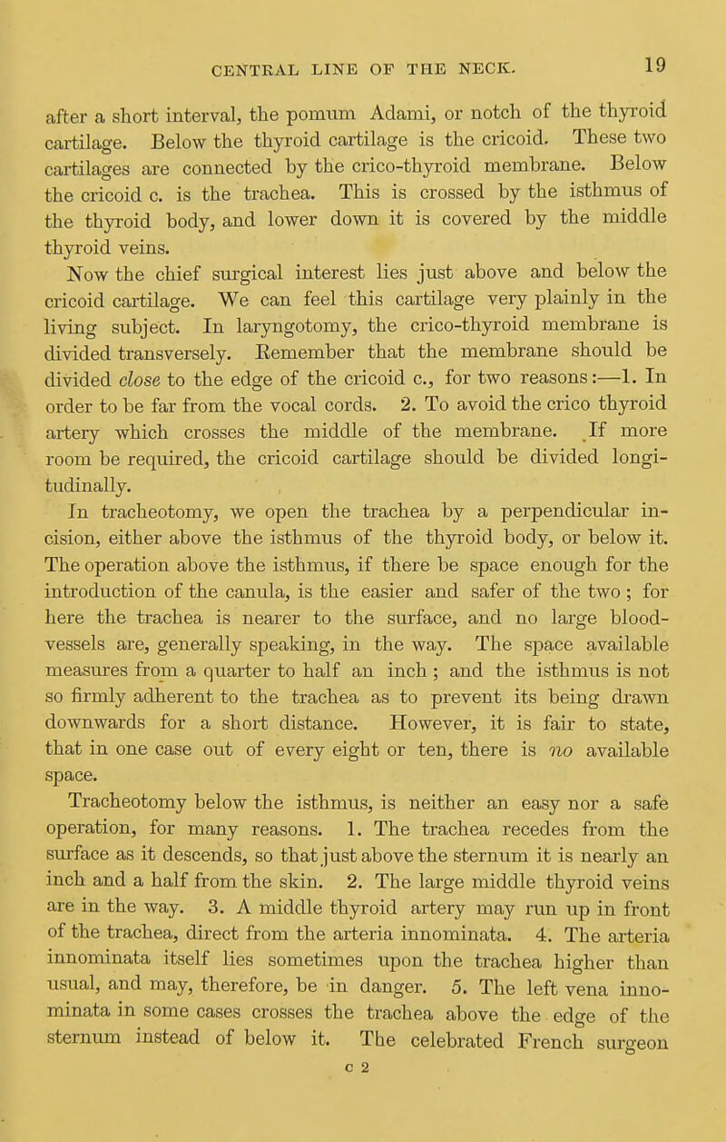 after a short interval, the pomum Adami, or notch of the thyroid cartilage. Below the thyroid cartilage is the cricoid. These two cartilages are connected by the crico-thyroid membrane. Below the cricoid c. is the trachea. This is crossed by the isthmus of the thyroid body, and lower down it is covered by the middle thyroid veins. Now the chief surgical interest lies just above and below the cricoid cartilage. We can feel this cartilage very plainly in the living subject. In laryngotomy, the crico-thyroid membrane is divided transversely. Eemember that the membrane should be divided close to the edge of the cricoid c, for two reasons:—1. In order to be far from the vocal cords. 2. To avoid the crico thyroid artery which crosses the middle of the membrane. If more room be required, the cricoid cartilage should be divided longi- tudinally. In tracheotomy, we open the trachea by a perpendicular in- cision, either above the isthmus of the thyroid body, or below it. The operation above the isthmus, if there be space enough for the introduction of the canula, is the easier and safer of the two ; for here the trachea is nearer to the surface, and no large blood- vessels are, generally speaking, in the way. The space available measiires from a quarter to half an inch ; and the isthmus is not so firmly adherent to the trachea as to prevent its being drawn downwards for a short distance. However, it is fair to state, that in one case out of every eight or ten, there is no available space. Tracheotomy below the isthmus, is neither an easy nor a safe operation, for many reasons. 1. The trachea recedes from the surface as it descends, so that just above the sternum it is nearly an inch and a half from the skin. 2. The large middle thyroid veins are in the way. 3. A middle thyroid artery may run up in front of the trachea, direct from the arteria innominata. 4. The arteria innominata itself lies sometimes Upon the trachea higher than usual, and may, therefore, be in danger. 5, The left vena inno- minata in some cases crosses the trachea above the edge of the sternum instead of below it. The celebrated French surgeon