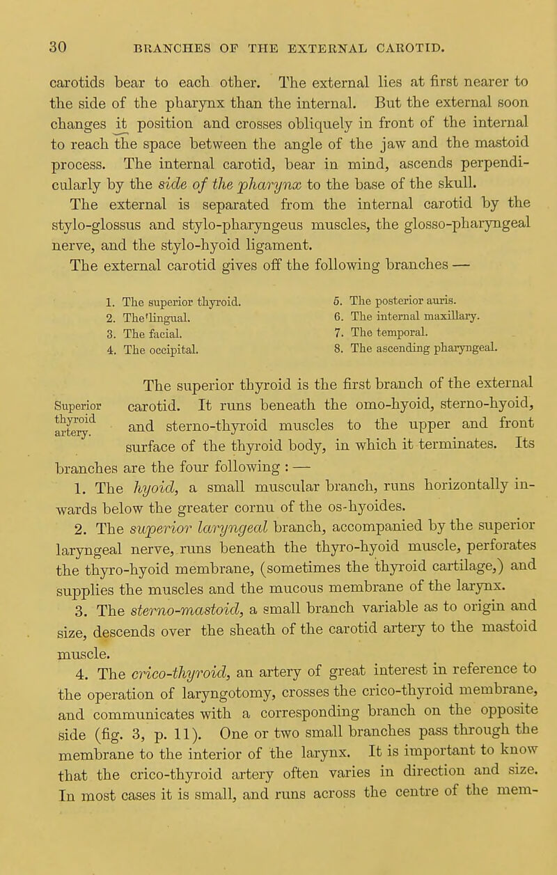 carotids bear to each other. The external lies at first nearer to the side of the pharynx than the internal. But the external soon changes it position and crosses obliquely in front of the internal to reach the space between the angle of the jaw and the mastoid process. The internal carotid, bear in mind, ascends perpendi- cularly by the side of the pharynx to the base of the skull. The external is separated from the internal carotid by the stylo-glossus and stylo-pharyngeus muscles, the glosso-pharyngeal nerve, and the stylo-hyoid ligament. The external carotid gives off the following branches — 1. The superior tliyi-oid. 6. The posterior auris. 2. The'lingual. 6. The internal maxUlary. 3. The facial. 7. The temporal. 4. The occipital. 8. The ascending pharyngeal. The superior thyroid is the first branch of the external Superior carotid. It runs beneath the omo-hyoid, sterno-hyoid, wte^'^ and sterno-thyroid muscles to the upper and front surface of the thyroid body, in which it terminates. Its branches are the four following : — 1. The hyoid, a small muscular branch, runs horizontally in- wards below the greater cornu of the os-hyoides. 2. The superior laryngeal branch, accompanied by the superior laryngeal nerve, runs beneath the thyro-hyoid muscle, perforates the thyro-hyoid membrane, (sometimes the thyi-oid cartilage,) and supplies the muscles and the mucous membrane of the larynx. 3. The sterno-mastoid, a small branch variable as to origin and size, descends over the sheath of the carotid artery to the mastoid muscle. 4. The crico-thyroid, an artery of great interest in reference to the operation of laryngotomy, crosses the crico-thyroid membrane, and communicates with a corresponding branch on the opposite side (fig. 3, p. 11). One or two small branches pass through the membrane to the interior of the larynx. It is important to know that the crico-thyroid artery often varies in direction and size. In most cases it is small, and runs across the centre of the mem-
