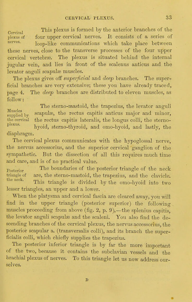 r, . T This plexus is formed by the anterior branches of the Cervical ^ •' plexus of four upper cervical nerves. It consists of a series of nerves. loop-like communications w^hich take place betvs^een these nerves, close to the transverse processes of the four upper cervical vertebrte. The plexus is situated behind the internal jugular vein, and lies in front of the scalenus anticus and the levator anguli scapulae muscles. The plexus gives off superficial and deep branches. The superr ficial branches are very extensive; these you have already traced, page 4. The deep branches are distributed to eleven muscles, as follow: The sterno-mastoid, the trapezius, the levator anguli Applied by scapulse, the rectus capitis anticus major and minor, the cervical the rectus capitis lateralis, the longus colli, the sterno- plexus. byoid, stemo-thyroid, and omo-hyoid, and lastly, the diaphragm. The cervical plexus communicates with the hypoglossal nerve, the nervus accessorius, and the superior cervical ganglion of the sympathetic. But the dissection of all this requii-es much time and care, and is of no practical value. Posterior '^^^ boundaries of the posterior triangle of the neck triangle of are, the sterno-mastoid, the trapezius, and the clavicle, t e neck. rjij^-^ ^j-jr^j^gig (jiyided by the omo-hyoid into two lesser triangles, an upper and a lower. When the platysma and cervical fascia are cleared away, you will find in the upper triangle (posterior superior) the following muscles proceeding from above (fig. 2, p. 9),—the splenius capitis, the levator anguli scapulae and the scaleni. You also find the de- scending branches of the cervical plexus, the nervus accessorius, the posterior scapular a. (transversalis colli), and its branch the super- ficialis colli, which chiefly supplies the trapezius. The posterior inferior triangle is by far the more important of the two, because it contains the subclavian vessels and the brachial plexus of nerves. To this triangle let us now address our- selves.