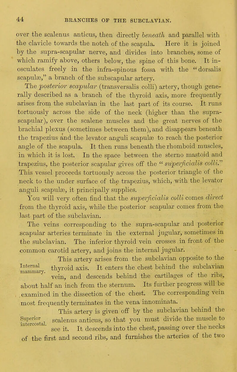 over the scalenus anticus, then directly beneath and parallel with the clavicle towards the notch of the scapula. Here it is joined by the supra-scapular nerve, and divides into branches, some of which ramify above, others below, the spine of this bone. It in- osculates freely in the infra-spinous fossa with the dorsalis scapulae, a branch of the subscapular artery. The posterior scapular (transversalis colli) artery, though gene- rally described as a branch of the thyroid axis, more frequently arises from the subclavian in the last part of its course. It runs tortuously across the side of the neck (higher than the supra- scapular), over the scalene muscles and the great nerves of the brachial plexus (sometimes between them), and disappears beneath the trapezius and the levator anguli scapulae to reach the posterior angle of the scapula. It then runs beneath the rhomboid muscles, in which it is lost. In the space between the sterno mastoid and trapezius, the posterior scapular gives off the  superficialis colli. This vessel proceeds tortuously across the posterior triangle of the neck to the under surface of the trapezius, which, with the levator anguli scapulfe, it principally supplies. You will very often find that the superficialis colli comes direct from the thyroid axis, while the posterior scapular comes from the last part of the subclavian. The veins corresponding to the supra-scapular and posterior scapular arteries terminate in the external jugular, sometimes in the subclavian. The inferior thyroid vein crosses in front of the common carotid artery, and joins the internal jugular. This artery arises from the subclavian opposite to the Internal thvToid axis. It enters the chest behind the subclavian mammary. ■, ■, , -i xi -i vein, and descends behmd the cartilages ot the ribs, about half an inch from the sternum. Its further progress wiU be , examined in the dissection of the chest. The corresponding vein most frequently terminates in the vena innominata. This artery is given off by the subclavian behind the StercoTtal scalenus anticus, so that you must divide the muscle to ^ ' see it. It descends into the chest, passing over the necks of the first and second ribs, and furnishes the arteries of the two