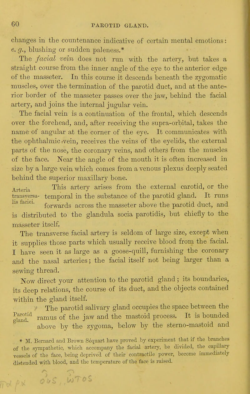 changes in the countenance indicative of certain mental emotions: e. g., blushing or sudden paleness.* The facial vein does not run with the artery, but takes a straight course from the inner angle of the eye to the anterior edge of the masseter. In this course it descends beneath the zygomatic muscles, over the termination of the parotid duct, and at the ante- rior border of the masseter passes over the jaw, behind the facial artery, and joins the internal jugular vein. The facial vein is a continuation of the frontal, which descends over the forehead, and, after receiving the supra-orbital, takes the name of angular at the corner of the eye. It communicates with the ophthalmic tvein, receives the veins of the eyelids, the external parts of the nose, the coronary veins, and others from the muscles of the face. Near the angle of the mouth it is often increased in size by a large vein which comes from a venoiis plexus deeply seated behind the superior maxillary bone. Aj^eria This artery arises from the external carotid, or the transversa- temporal in the substance of the parotid gland. It runs lis faciei. fQj-^ards across the masseter above the parotid duct, and is distributed to the glandtila socia parotidis, but chiefly to the masseter itself. The transverse facial artery is seldom of large size, except when it supplies those parts which usually receive blood froin the facial. I have seen it as large as a goose-qu.ill, furnishing the coronaiy and the nasal arteries; the facial itself not being larger than a sewing thread. Now direct your attention to the parotid gland ; its boundaries, its deep relations, the course of its duct, and the objects contained within the gland itself. / The parotid salivary gland occupies the space between the gw'ramus of the jaw and the mastoid process. It is bounded above by the zygoma, below by the sterno-mastoid and * M. Bernard and Brow S6qiiai-t have proved by experiment that if the branches of the sympathetic, -which accompany the facial artery, be divided, tlie capillary vessels of the face, being deprived of their contractile power, become immediately distended with blood, and the temperature of the face is raised.