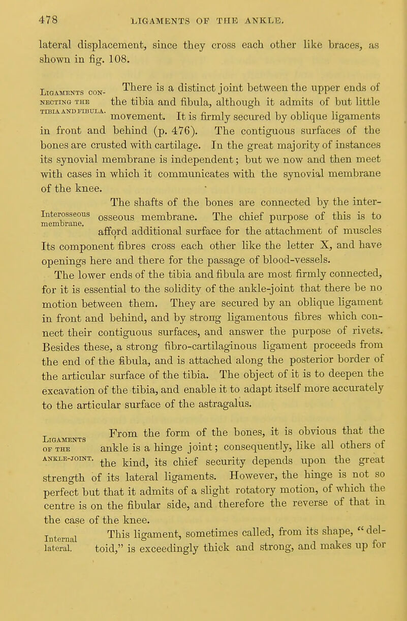 lateral displacementj since they cross each other like braces, as shown in fig. 108. Ligaments con- There is a distinct j oint between the upper ends of NECTiNG THE the tibia and fibula, although it admits of but little TIBIA AND FIBULA. j. Ti • r> l IT IT T j. movement. It is firmly secured by oblique ligaments in front and behind (p. 476). The contiguous surfaces of the bones are crusted with cartilage. In the great majority of instances its synovial membrane is independent; but we now and then meet with cases in which it communicates with the synovial membrane of the knee. The shafts of the bones are connected by the inter- Interosseoiis osseous membrane. The chief purpose of this is to membrane. ^ ^ r i afford additional surface for the attachment of muscles Its component fibres cross each other like the letter X, and have openings here and there for the passage of blood-vessels. The lower ends of the tibia and fibula are most firmly connected, for it is essential to the solidity of the ankle-joint that there be no motion between them. They are secured by an oblique ligament in front and behind, and by strong ligamentous fibres which con- nect their contiguous surfaces, and answer the purpose of rivets. Besides these, a strong fibro-cartilaginous ligament proceeds from the end of the fibula, and is attached along the posterior border of the articular surface of the tibia. The object of it is to deepen the excavation of the tibia, and enable it to adapt itself more accurately to the articular surface of the astragalus. From the form of the bones, it is obvious that the Ligaments . . ,i ti n r OF THE ankle is a hinge joint; consequently, hke all others ot ANKiE-joiNT. j^.^^^ p^-gf security depends upon the great strength of its lateral ligaments. However, the hinge is not so perfect but that it admits of a slight rotatory motion, of which the centre is on the fibular side, and therefore the reverse of that in the case of the knee. T . 1 This ligament, sometimes called, from its shape,  del- Internal o ' n i r lateral. toid, is exceedingly thick and strong, and makes up lor