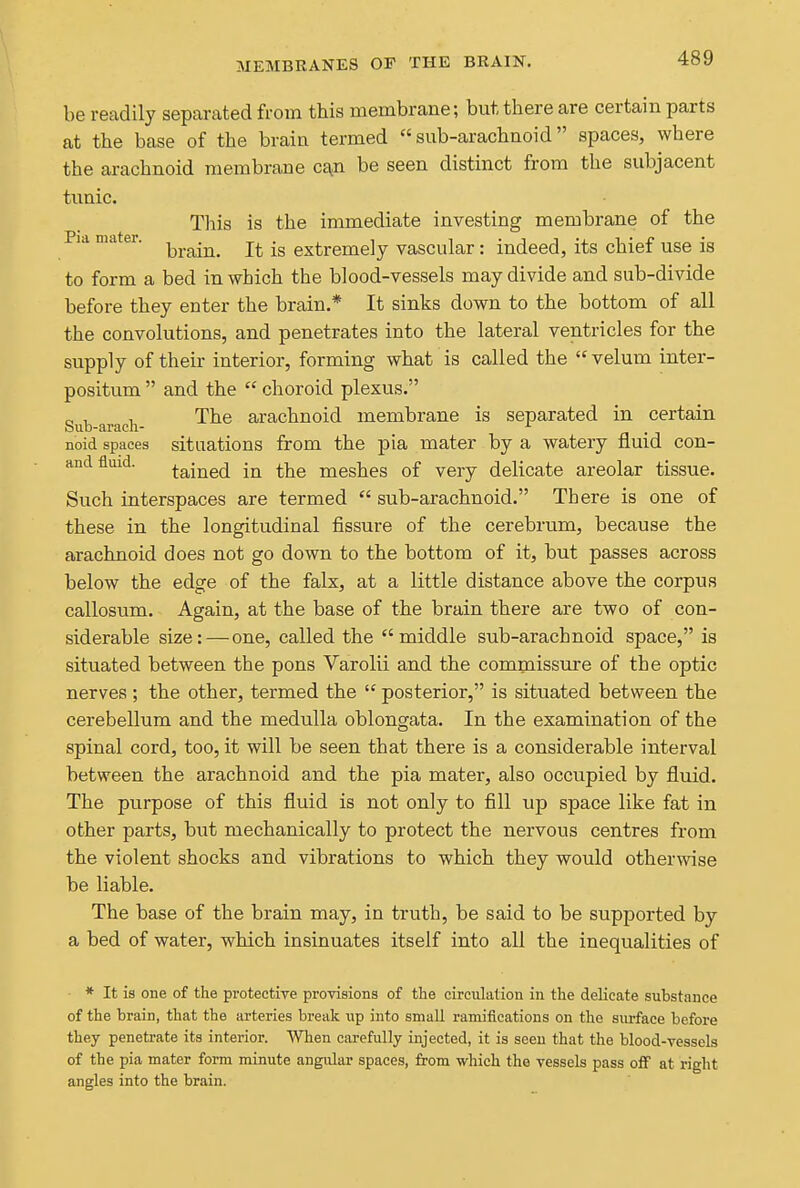 MEMBRANES OP THE BRAIN. be readily separated from this membrane; but there are certain parts at the base of the brain termed sub-arachnoid spaces, where the arachnoid membrane c£^n be seen distinct from the subjacent tunic. This is the immediate investing membrane of the Pid mater. extremely vascular: indeed, its chief use is to form a bed in which the blood-vessels may divide and sub-divide before they enter the brain.* It sinks down to the bottom of all the convolutions, and penetrates into the lateral ventricles for the supply of their interior, forming what is called the  velum inter- positum  and the  choroid plexus. Sub araeli- ^^^ arachnoid membrane is separated in certain noid spaces situations from the pia mater by a watery fluid con- and fluid. Gained in the meshes of very delicate areolar tissue. Such interspaces are termed  sub-arachnoid. There is one of these in the longitudinal fissure of the cerebrum, because the arachnoid does not go down to the bottom of it, but passes across below the edge of the falx, at a little distance above the corpus callosum. Again, at the base of the brain there are two of con- siderable size:—one, called the middle sub-arachnoid space, is situated between the pons Varolii and the commissure of the optic nerves ; the other, termed the  posterior, is situated between the cerebellum and the medulla oblongata. In the examination of the spinal cord, too, it will be seen that there is a considerable interval between the arachnoid and the pia mater, also occupied by fluid. The purpose of this fluid is not only to fill up space like fat in other parts, but mechanically to protect the nervous centres from the violent shocks and vibrations to which they would otherwise be liable. The base of the brain may, in truth, be said to be supported by a bed of water, which insinuates itself into all the inequalities of * It is one of the protectiye provisions of the circulation in the delicate substance of the brain, that the arteries break up into small ramifications on the surface before they penetrate its interior. When ciirefully injected, it is seen that the blood-vessels of the pia mater form minute angidar spaces, from which the vessels pass off at right angles into the brain.
