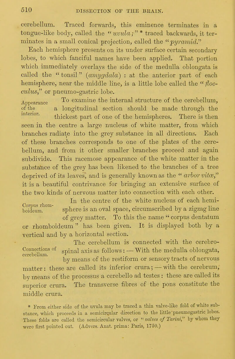 cerebellum. Traced forwards, this eminence terminates in a tongue-like body, called the uvula;* traced backwards, it ter- minates in a small conical projection, called the '^pyramid. Each hemisphere presents on its under surface certain secondary lobes, to which fanciful names have been applied. That portion which immediately overlays the side of the medulla oblongata is called the  tonsil (amygdala) : at the anterior part of each hemisphere, near the middle line, is a little lobe called the  floc- culus, or pneumo-gastric lobe. Appearance examine the internal structure of the cerebellum, of the a longitudinal section should be made through the interior. thickest part of one of the hemispheres. There is then seen in the centre a large nucleus of white matter, from which branches radiate into the grey substance in all directions. Each of these branches corresponds to one of the plates of the cere- bellum, and from it other smaller branches proceed and again subdivide. This racemose appearance of the white matter in the substance of the grey has been likened to the branches of a tree deprived of its leaves, and is generally known as the  arbor vitce, it is a beautiful contrivance for bringing an extensive surface of the two kinds of nervous matter into connection with each other. In the centre of the white nucleus of each hemi- Corpus rhom- , . , . -i i i • t boideum. sphere IS an oval space, circumscribed by a zigzag ime of grey matter. To this the name  corpus dentatum or rhomboideum  has been given. It is displayed both by a vertical and by a horizontal section. The cerebellum is connected with the cerebro- Connections of gpi^^l axis as follows : — With the medulla oblongata, cerebelluin. „ . „ p by means of the restiform or sensory tracts oi nervous matter: these are called its inferior crura; — with the cerebrum, by means of the processus a cerebello ad testes : these are called its superior crura. The transverse fibres of the pons constitute the middle crura. * From either side of tlie uvula may be traced a tbin valve-like fold of wHte sub- stance, whicb proceeds in a semicirqular direction to the little •pneumogastric lobes. These folds are called the semicircular valves, or  valves of Tarim, by whom they wero fii'st pointed out. (Advers. Anat. prima: Paris, 1750.)