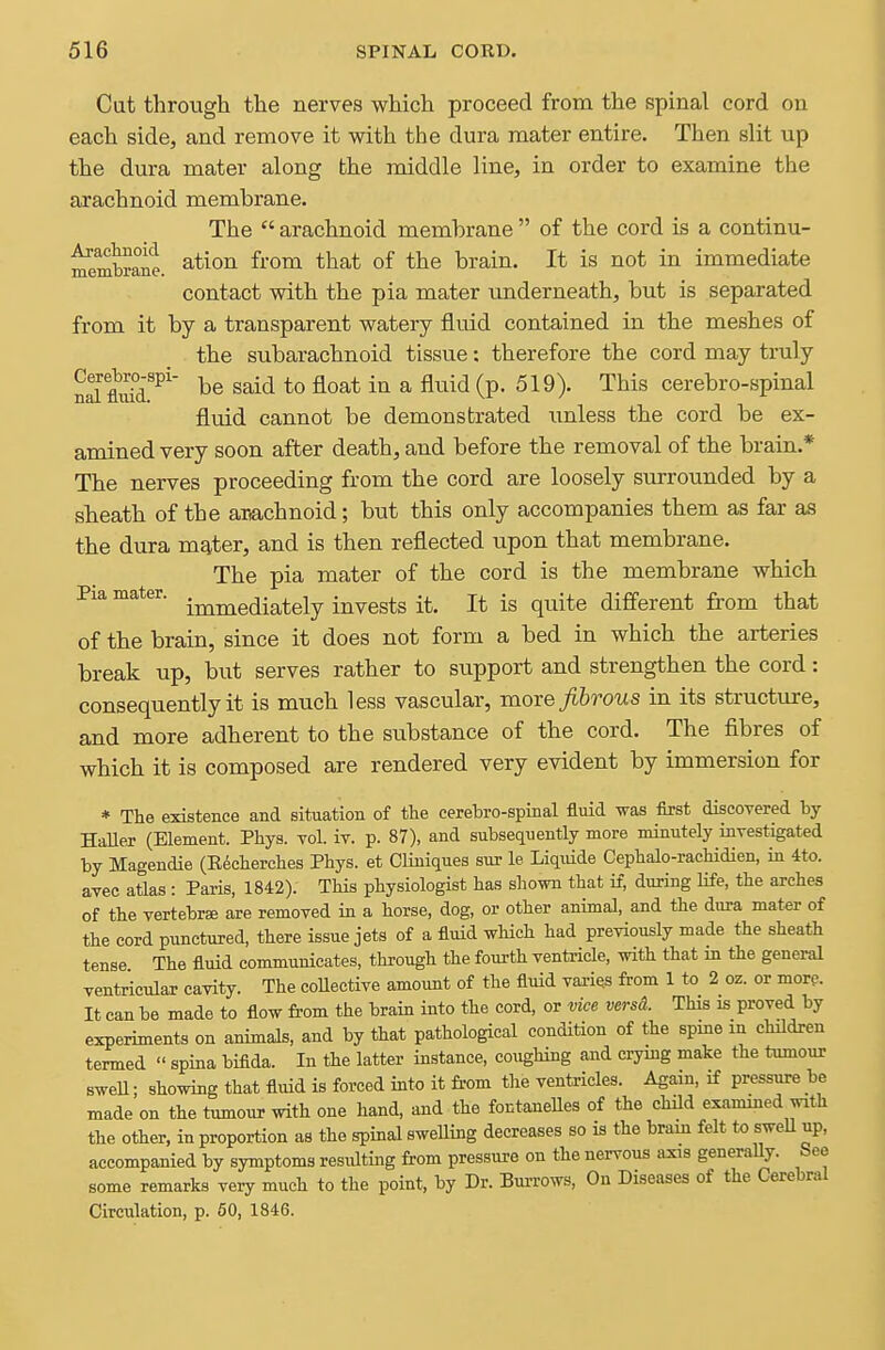 Cut through the nerves which proceed from the spinal cord on each side, and remove it with the dura mater entire. Then slit up the dura mater along the middle line, in order to examine the arachnoid membrane. The  arachnoid membrane  of the cord is a continu- ^embrane. ^^ion from that of the brain. It is not in immediate contact with the pia mater underneath, but is separated from it by a transparent watery fluid contained in the meshes of the subarachnoid tissue: therefore the cord may truly nal flidd.'^'' said to float in a fluid (p. 519). This cerebro-spinal fluid cannot be demonstrated xmless the cord be ex- amined very soon after death, and before the removal of the brain.* The nerves proceeding from the cord are loosely surrounded by a sheath of the auachnoid; but this only accompanies them as far as the dura mater, and is then reflected upon that membrane. The pia mater of the cord is the membrane which Pia mater. • j^^^g^j-g^^gjy invests it. It is quite different from that of the brain, since it does not form a bed in which the arteries break up, but serves rather to support and strengthen the cord: consequently it is much less vascular, more/&rows in its structure, and more adherent to the substance of the cord. The fibres of which it is composed are rendered very evident by immersion for * The existence and situation of the cerebro-spinal fluid was first discovered by HaUer (Element. Phys. vol. iv. p. 87), and subsequently more minutely investigated by Magendie (Eecherches Phys. et Cliuiques sur le Liquide Cephalo-rachidien, in 4to. avec atlas : Paris, 1842). This physiologist has shown that if, during life, the arches of the vertebrae are removed in a horse, dog, or other animal, and the dura mater of the cord punctured, there issue jets of a fluid which had previously made the sheath tense The fluid communicates, through the fourth ventricle, with that m the general ventricular cavity. The coUective amount of the fluid vai-ies from 1 to 2 oz. or more. It can be made to flow from the brain into the cord, or vice versd. This is proved by experiments on animals, and by that pathological condition of the spme in children termed  spina bifida. In the latter instance, coughing and crying make the tumour sweU; showing that fluid is forced into it from the ventricles. Again, if pressure be made on the tumour with one hand, and the fontaneUes of the child examined with the other, in proportion as the spinal sweUing decreases so is the brain felt to sweU up, accompanied by symptoms resulting from pressure on the nervous axis generaUy. See some remarks very much to the point, by Dr. Burrows, On Diseases of the Cerebral Circulation, p. 60, 1846.