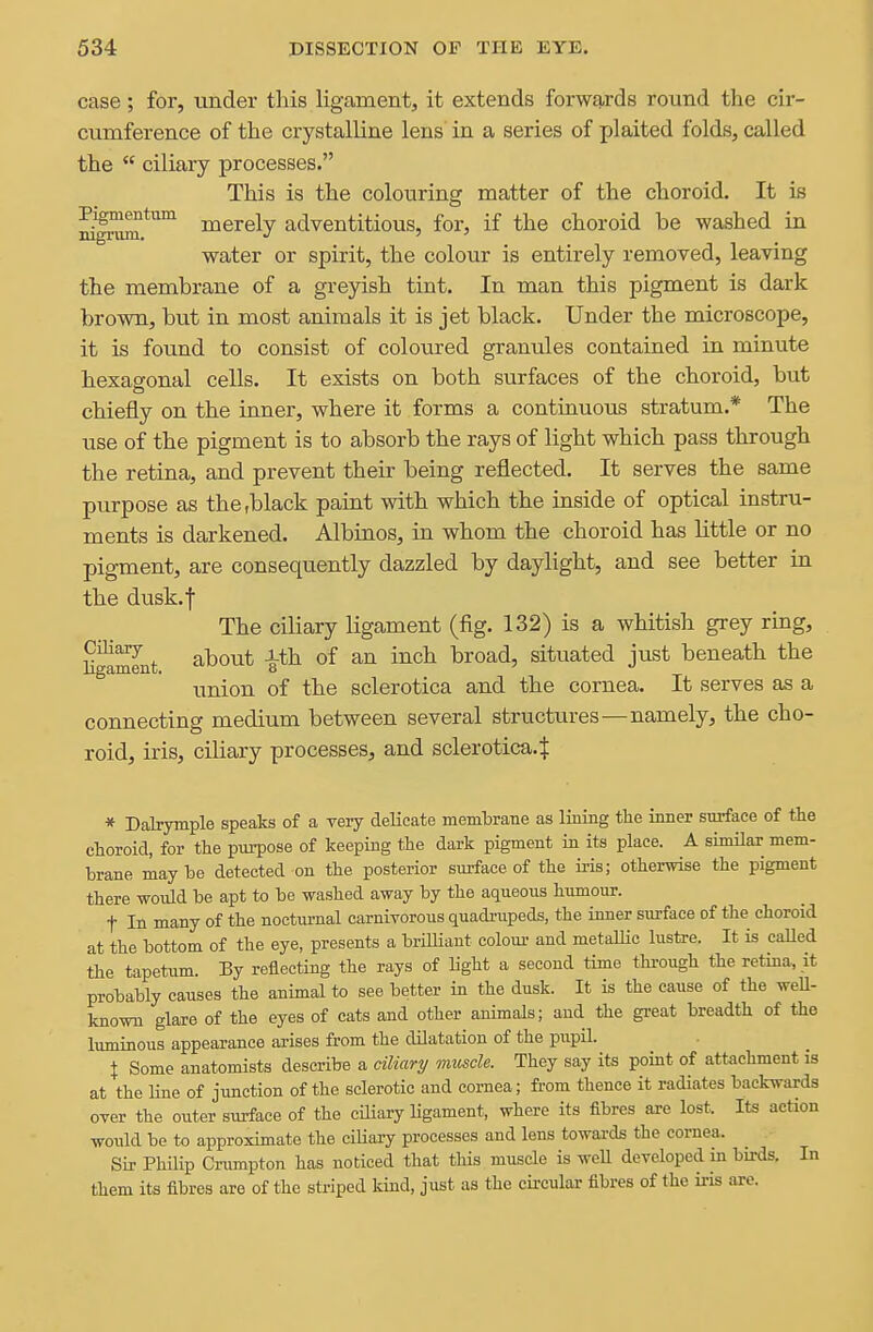 case; for, under this ligament, it extends forwards round the cir- cumference of the crystalline lens' in a series of plaited folds, called the  ciliary processes. This is the colouring matter of the choroid. It is aili^.*'^^ merely adventitious, for, if the choroid be washed in water or spirit, the colour is entirely removed, leaving the membrane of a greyish tint. In man this pigment is dark brown, but in most animals it is jet black. Under the microscope, it is found to consist of coloured granules contained in minute hexagonal cells. It exists on both surfaces of the choroid, but chiefly on the inner, where it forms a continuous stratum.* The use of the pigment is to absorb the rays of light which pass through the retina, and prevent their being reflected. It serves the same purpose as the,black paint with which the inside of optical instru- ments is darkened. Albinos, in whom the choroid has little or no pigment, are consequently dazzled by daylight, and see better in the dusk. I The ciliary ligament (fig. 132) is a whitish grey ring, H^^nt ^^^^ broad, situated just beneath the union of the sclerotica and the cornea. It serves as a connecting medium between several structures—namely, the cho- roid, iris, ciliary processes, and sclerotica.^ * Dalrymple speaks of a very delicate membrane as lining the inner surface of tie choroid, for the purpose of keeping the dark pigment ia its place. A similar mem- brane maybe detected on the posterior surface of the iris; otherwise the pigment there would be apt to be washed away by the aqueous humour. t In many of the nocturnal carniyorous quadrupeds, the inner surface of the choroid at the bottom of the eye, presents a briUiant colom- and metaUic lustre. It is called the tapetum. By reflecting the rays of light a second time thi-ough the retina, it probably causes the animal to see better in the dusk. It is the cause of the weU- known glare of the eyes of cats and other animals; and the gi-eat breadth of the luminous appearance arises from the dilatation of the piipil. X Some anatomists describe a ciliari/ muscle. They say its point of attachment is at the line of junction of the sclerotic and cornea; from thence it radiates backwards over the outer surface of the ciliary ligament, where its fibres are lost. Its action would be to approximate the ciliary processes and lens towards the cornea. Sir Philip Crumpton has noticed that this muscle is weU developed in birds. In them its fibres are of the striped kind, just as the circular fibres of the iris arc.