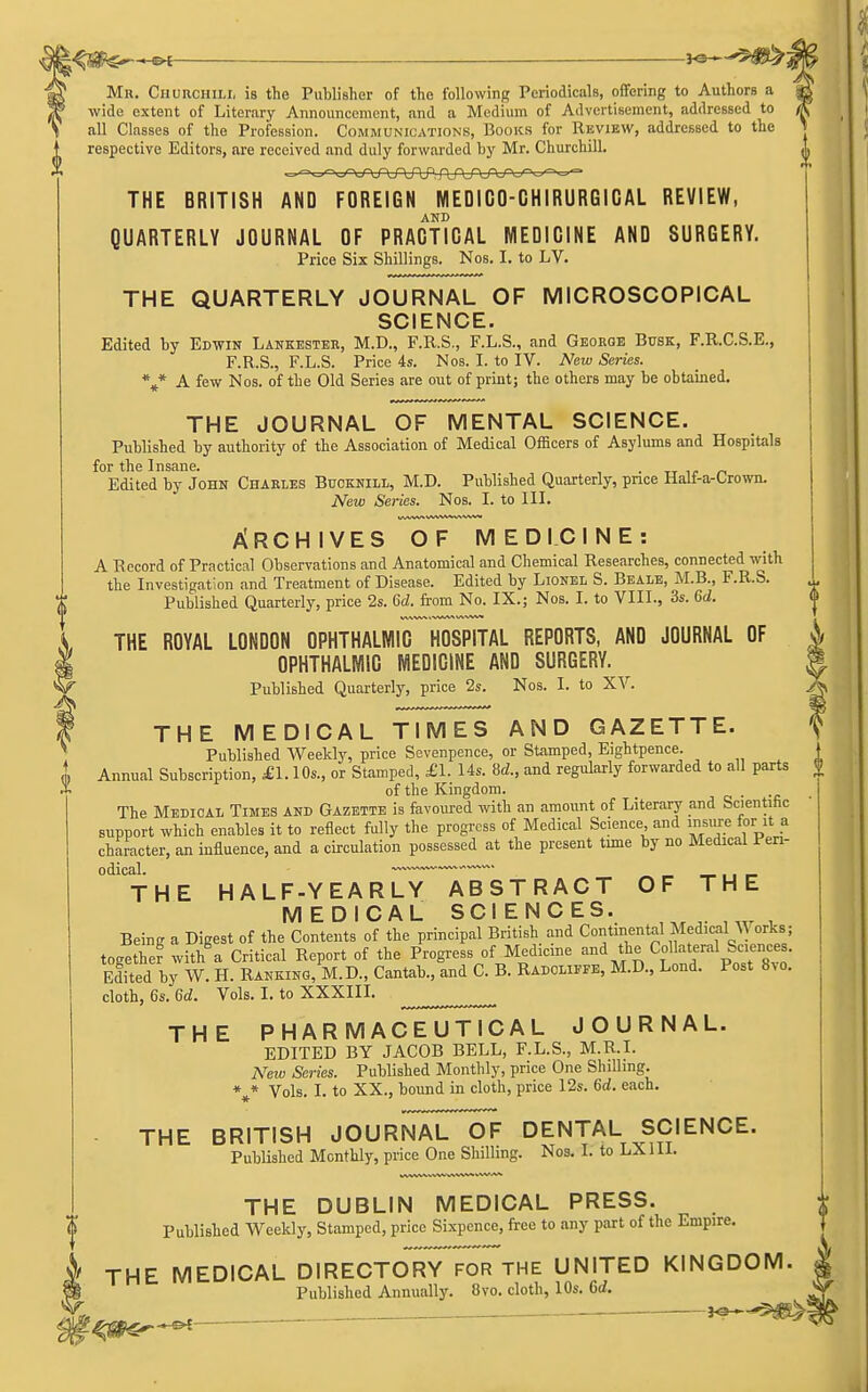 I^SSPs— ——JO--'5;^: Mr. Churchili, is the Publisher of the following Periodicals, offering to Authors a wide extent of Literary Announcement, and a Medium of Advertisement, addressed to all Classes of the Profession. Communications, Books for Review, addressed to the respective Editors, are received and duly forwarded by Mr. Churchill. THE BRITISH AND FOREIGN MEDICO-CHIRURGICAL REVIEW, AND QUARTERLY JOURNAL OF PRACTICAL MEDICINE AND SURGERY. Price Six Shillings. Nos. I. to LV. THE QUARTERLY JOURNAL OF MICROSCOPICAL SCIENCE. Edited by Edwin Lankestee, M.D., F.R.S,, F.L.S., and George Busk, F.R.C.S.E., F.R.S., F.L.S. Price 4s. Nos. I. to IV. New Series. %* A few Nos. of the Old Series are out of print; the others may be obtained. THE JOURNAL OF MENTAL SCIENCE. Published by authority of the Association of Medical Officers of Asylums and Hospitals for the Insane. ■ -n n Edited by John Charles Bucknill, M.D. Published Quarterly, price Half-a-Crown. New Series. Nos. I. to III. Archives of medicine: A Record of Practical Observations and Anatomical and Chemical Researches, connected with the Investigation and Treatment of Disease. Edited by Lionel S. Bealb, M.B., F.R.S. Published Quarterly, price 2s. 6d. from No. IX.; Nos. I. to VIII., 3s. 6d. THE ROYAL LONDON OPHTHALMIC HOSPITAL REPORTS, AND JOURNAL OF i I OPHTHALMIC MEDICINE AND SURGERY. M ^ Published Quarterly, price 2s. Nos. I. to XV. X I THE MEDICAL TIMES AND GAZETTE. ^ Published Weekly, price Sevenpence, or Stamped, Eightpence. L Annual Subscription, £\. 1 Os., or Stamped, £1. 14s. M., and regularly forwarded to all parts '1' of the Kingdom. . The Medical Times and Gazette is favoured with an amount of Literary and Scientific support which enables it to reflect fully the progress of Medical Science and insure for it a character, an influence, and a circulation possessed at the present time by no Medical Peri- odical. ■™' _ ,, _ THE HALF-YEARLY ABSTRACT OF THE MEDICAL SCIENCES. Being a Digest of the Contents of the principal British and Continental Medican^ orks; together with\ Critical Report of the Progress of Medicine and the Col ateral Sciences. Edited by W. H. Ranking, M.D., Cantab., and C. B. Radouffe, M.D., Lend. Post 8.o. cloth, 6s. 6d. Vols. I. to XXXIII. THE PHARMACEUTICAL JOURNAL. EDITED BY JACOB BELL, F.L.S., M.R.I. New Series. Published Monthly, price One Shilling. Vols. I. to XX., bound in cloth, price I2s. 6d. each. THE BRITISH JOURNAL OF DENTAL SCIENCE. Published Monthly, price One Shilling. Nos. I. to LXIII. THE DUBLIN MEDICAL PRESS. f Published Vi^eekly, Stamped, price Sixpence, free to any part of the Empire. THE MEDICAL DIRECTO*Ry7S^THE UNITED KINGDOM. I Published Annually. 8vo. cloth, 10s. Gd. L — i^^-^iS^-,