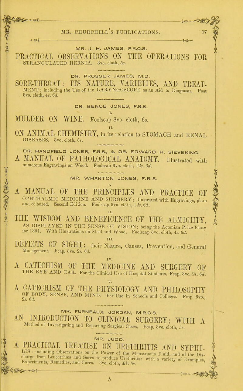 2 MR. J. H. JAMES, F.R.O.S. PEACTICAL OBSERVATIONS ON THE OPERATIONS FOR STRANGULATED HERNIA. 8vo, cloth, 5s. DR. PROSSER JAMES, M.D. SORE-TEROAT: ITS NATURE, VARIETIES, AND TREAT- MENT ; including the Use of the LARYNGOSCOPE as an Aid to Diagnosis. Post 8vo. cloth, 4s. 6d. DR. BENCH JONES, F.R.S. I. MULDER ON WINE. Foolscap Svo. cloth, 6s. II. ON ANIMAL CHEMISTRY, iu its relation to STOMACPI aucl RENAL DISEASES. 8vo. cloth, 6s. DR. HANDFIELD JONES, F.R.S., &. DR. EDWARD H. SIEVEKING A MANUAL OF PATHOLOGICAL ANATOMY, illustrated with numerous Engravings on Wood. Foolscap 8vo. cloth, I2s. 6d. MR. WHARTON JONES, F.R.S. I I. I A MANUAL OF THE PRINCIPLES AND PRACTICE OF g OPHTHALMIC MEDICINE AND SURGERY; illustrated with Engravings, plain ^ and coloui-ed. Second Edition. Foolscap 8vo. cloth, 12s. 6d. i THE WISDOM AND BENEFICENCE OF THE ALMIGHTY, AS DISPLAYED IN THE SENSE OF VISION; being the Actonian Prize Essay for 1851. With Illustrations on Steel and Wood. Foolscap 8vo. cloth, 4s. 6d. III. DEFECTS OF SIGHT: their Nature, Causes, Prevention, and General Management. Fcap. 8vo. 2s. 6d. A CATECHISM OF THE MEDICINE AND SURGERY OF THE EYE AND EAR. For the Clinical Use of Hospital Students. Fcap. 8vo. 2s. 6d. A CATECHISM OF THE PHYSIOLOGY AND PHILOSOPHY JJgJODY, SENSE, AND MIND. For Use in Schools and Colleges. Fcap. 8vo., MR. FURNEAUX JORDAN, M.R.C.S. AN INTRODUCTION TO CLINICAL SURGERY; WITH A Method of Investigating and Reporting Surgical Cases. Fcap. 8vo. cloth, .'is. MR. JUDD. A PRACTICAL TREATISE ON URETHRITIS AND SYPHI- LIS : .nclud.ng Observations on the Power of t!ie Mcnstnmua Fluid, and of the Dis- charge from LeucnrrhtEa and Sores to produce Uretluitis: with a variety of Exan.nles, E.\pcnments, Remedies, and Cures. 8vo. cloth, £1. 5s. —-—- Kl