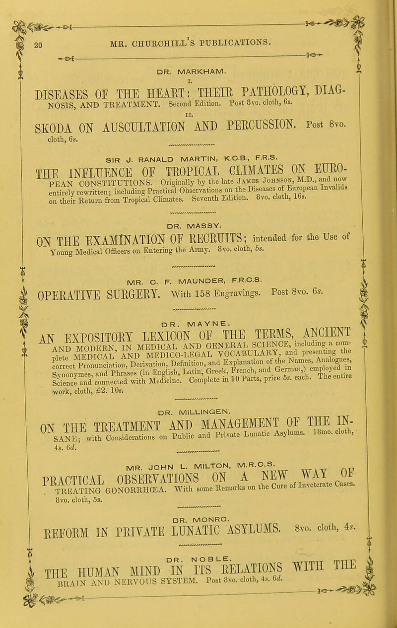 20 * — -- - ——  ———^———■ DR. MARKHAM. DISEASES OE THE HEAET: THEIR PATHOLOGY, DIAG- NOSIS, AND TREATMENT. Second Edition. Post 8vo. cloth, 6s. SKODA ON auscultationand PERCUSSION. Post 8vo. cloth, 6s. ^ SIR 0. RANALD MARTIN, K.C.B., F.R.S. THE INELHENCE OE TROPICAL CLIMATES ON EURO- PEAN CONSTITUTIONS. Originally by the late James Johnson, M.D., and now entirely rewritten; including Practical Observations on the Diseases o European Invalids on their Return from Tropical Climates. Seventh Edition. 8vo. cloth, 16s. DR. MASSY. ON THE EXAMINATION OE RECRUITS; intended for the Use of Young Medical Officers on Entering the Army. 8vo. cloth, 5s. MR. C. F. MAUNDER, F.RC.S. OPERATIYE SURGERY. With 158 Engravings. Post 8vo. Gs. DR. M A Y N E . AN EXPOSITORY LEXICON OE THE TERMS, ANCIENT AND MODERN, IN MEDICAL AND GENERAL SCIENCE, including a com- ^ 1 . MT7TUrAT AND MEDICO-LEGAL VOCABULARY, and presenting the S^ct pTnlni^'tiofD^rivS Definition, and Explanation of the Names Anab^es Syn nymes, and Phrases (in English, Latin, Greek, French ^-^.^^l^'^^'^^^^^^^ Science and connected with Medicine. Complete m 10 Parts, price 5s. each, ine -work, cloth, £2. 10s. DR. MILLINGEN. ON THE TREATMENT AND MANAGEMENT OE THE IN- SANEfwith Consiirations on Public and Private Lunatic Asylums. 18mo. cloth,- 4s. 6d. .^.^.^^ MR. JOHN L. MILTON, M.R.O.S. .„ ^„ 8vo. cloth, 5s. DR. MONRO. REEORM IN PRIVATE LUNATIC ASYLUMS. 8vo. doth, 4.. »> THE HUMAN MIND Tn ITS ^RELATIONS WITH THE | i BRAIN AND NERVOUS SYSTEM. Post 8vo. cloth, 4s. 6<i. ^