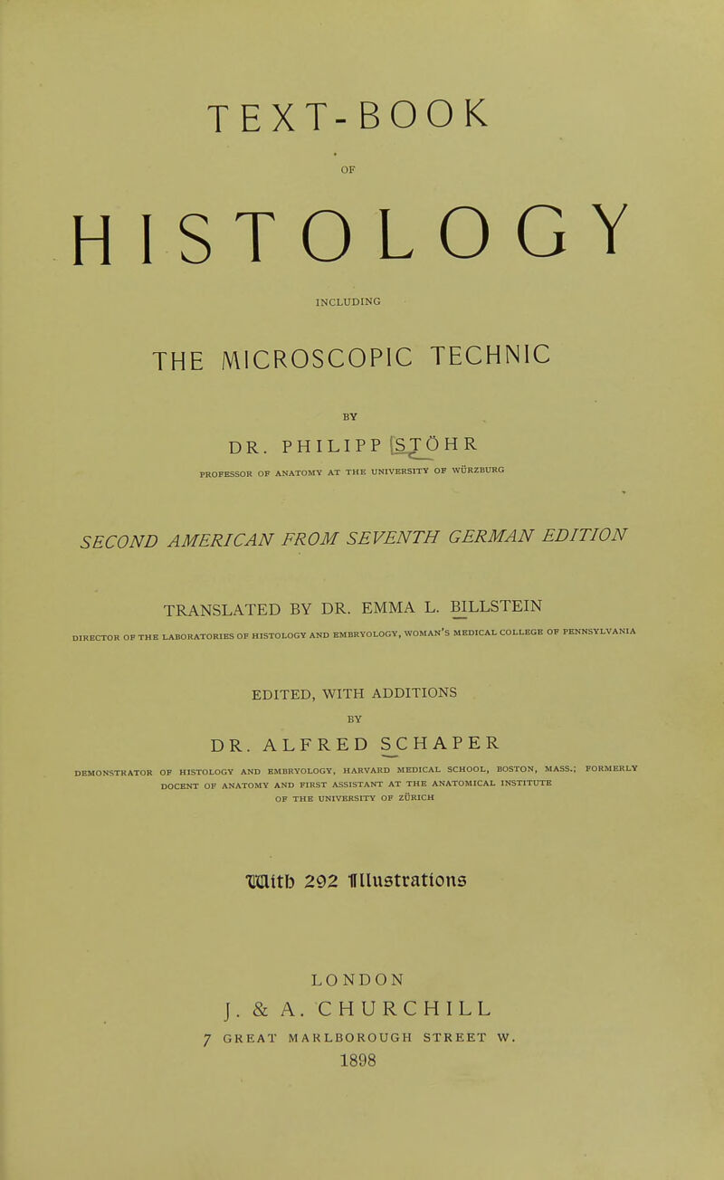 OF HISTOLOGY INCLUDING THE MICROSCOPIC TECHNIC DR. PHILIPP [STOHR PROFESSOR OF ANATOMY AT THE UNIVERSITY OF WURZBURG SECOND AMERICAN FROM SEVENTH GERMAN EDITION TRANSLATED BY DR. EMMA L. BILLSTEIN DIRECTOR OF THE LABORATORIES OF HISTOLOGY AND EMBRYOLOGY. WOMAN'S MEDICAL COLLEGE OF PENNSYLVANIA EDITED, WITH ADDITIONS BY DR. ALFRED SCHAPER DEMONSTRATOR OF HISTOLOGY AND EMBRYOLOGY, HARVARD MEDICAL SCHOOL, BOSTON, MASS.; FORMERLY DOCENT OF ANATOMY AND FIRST ASSISTANT AT THE ANATOMICAL INSTITUTE OF THE UNIVERSITY OF ZURICH Mitb 292 HUustrattons LONDON J. & A. CHURCHILL 7 GREAT MARLBOROUGH STREET W. 1898