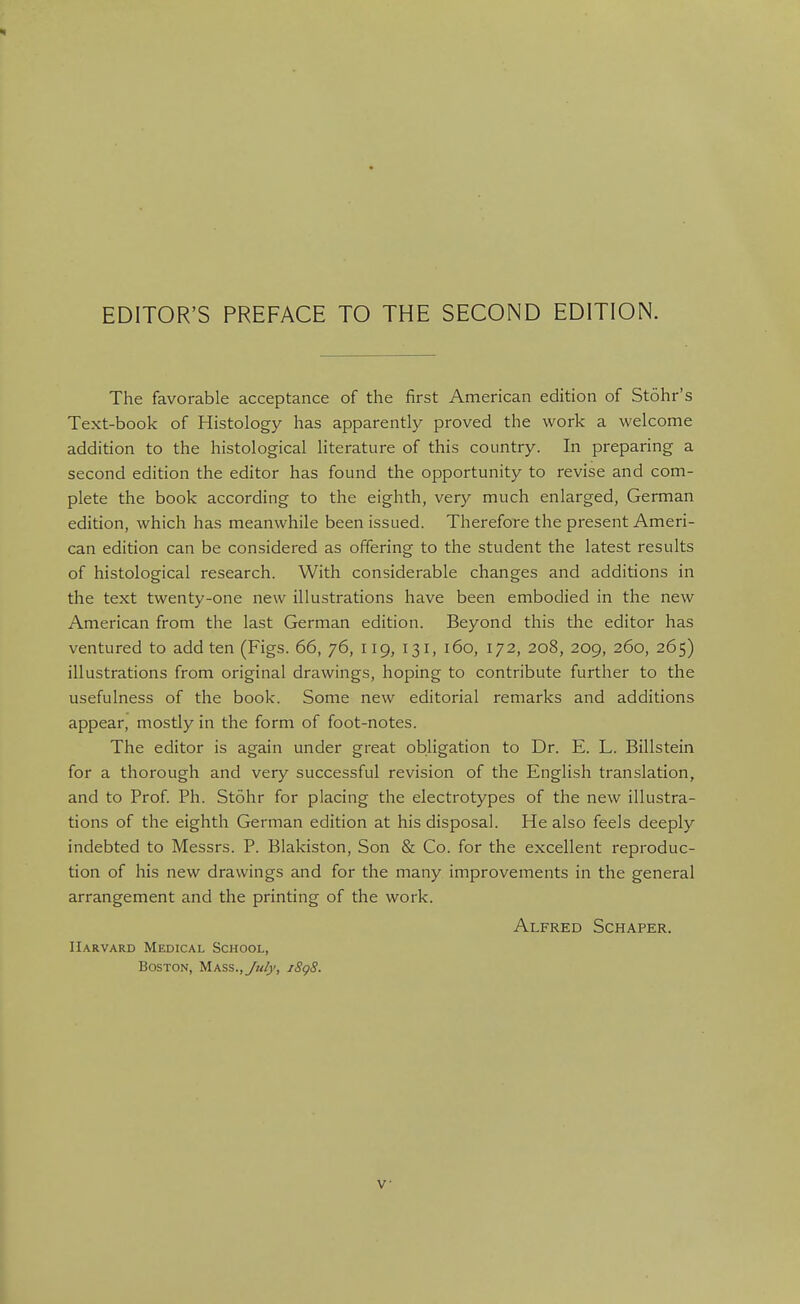 EDITOR'S PREFACE TO THE SECOND EDITION. The favorable acceptance of the first American edition of Stohr's Text-book of Histology has apparently proved the work a welcome addition to the histological literature of this country. In preparing a second edition the editor has found the opportunity to revise and com- plete the book according to the eighth, very much enlarged, German edition, which has meanwhile been issued. Therefore the present Ameri- can edition can be considered as offering to the student the latest results of histological research. With considerable changes and additions in the text twenty-one new illustrations have been embodied in the new American from the last German edition. Beyond this the editor has ventured to add ten (Figs. 66, 76, 119, 131, 160, 172, 208, 209, 260, 265) illustrations from original drawings, hoping to contribute further to the usefulness of the book. Some new editorial remarks and additions appear, mostly in the form of foot-notes. The editor is again under great obligation to Dr. E. L. Billstein for a thorough and very successful revision of the English translation, and to Prof. Ph. Stohr for placing the electrotypes of the new illustra- tions of the eighth German edition at his disposal. He also feels deeply indebted to Messrs. P. Blakiston, Son & Co. for the excellent reproduc- tion of his new drawings and for the many improvements in the general arrangement and the printing of the work. Alfred Schaper. Harvard Medical School, Boston, Mass., July, j8g8.
