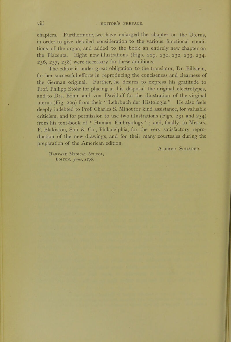 chapters. Furthermore, we have enlarged the chapter on the Uterus, in order to give detailed consideration to the various functional condi- tions of the organ, and added to the book an entirely new chapter on the Placenta. Eight new illustrations (Figs. 229, 230, 232, 233, 234, 236, 237, 238) were necessary for these additions. The editor is under great obligation to the translator, Dr. Billstein, for her successful efforts in reproducing the conciseness and clearness of the German original. Further, he desires to express his gratitude to Prof Philipp Stohr for placing at his disposal the original electrotypes, and to Drs. Bohm and von Davidoff for the illustration of the virginal uterus (Fig. 229) from their  Lehrbuch der Histologie. He also feels deeply indebted to Prof. Charles S. Minotfor kind assistance, for valuable criticism, and for permission to use two illustrations (Figs. 231 and 234) from his text-book of  Human Embryology ; and, finally, to Messrs. P. Blakiston, Son & Co., Philadelphia, for the very satisfactory repro- duction of the new drawings, and for their many courtesies during the preparation of the American edition. Alfred Schaper. Harvard Medical School, Boston, June, i8g6.