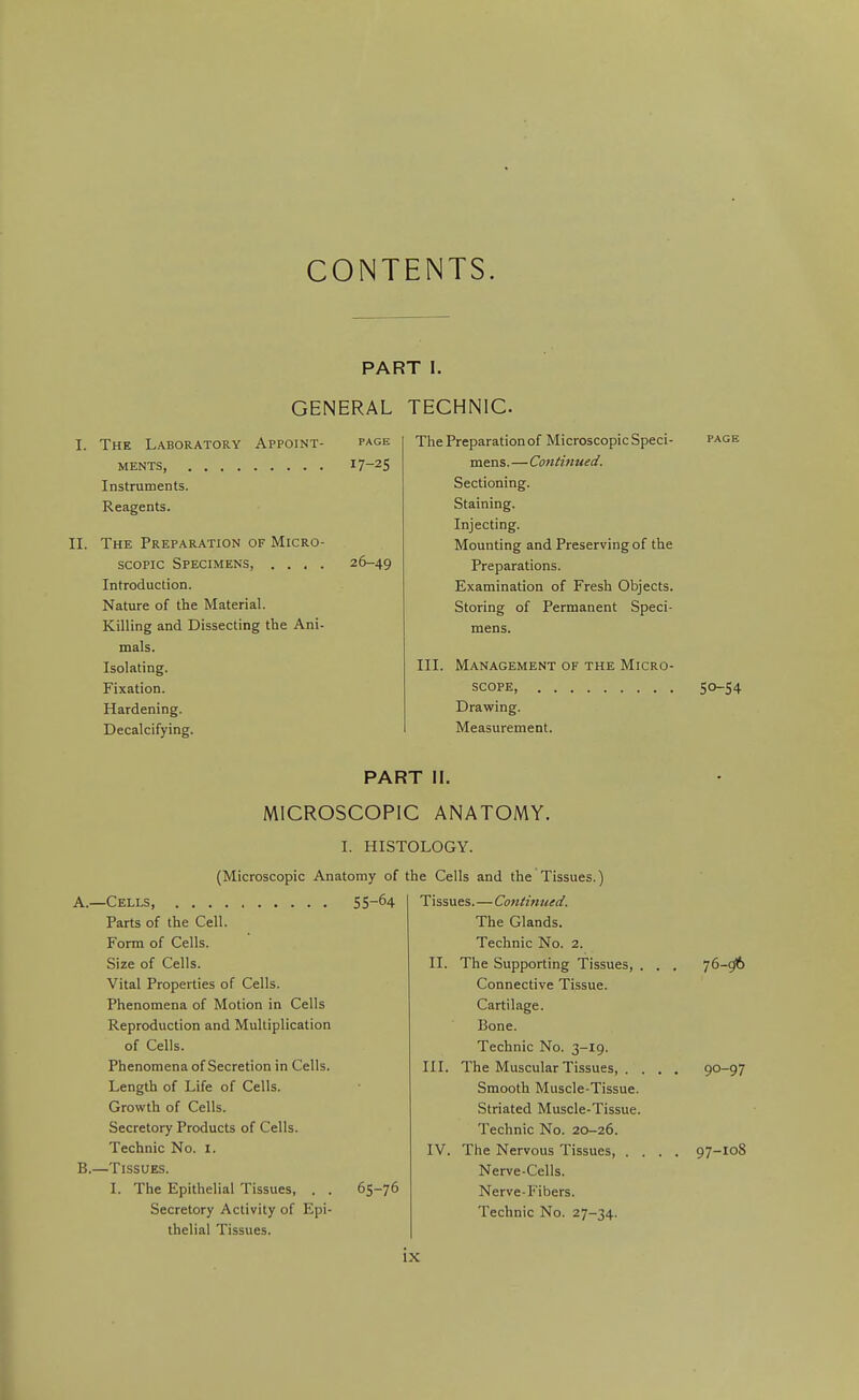 CONTENTS. PART I. GENERAL TECHNIC I. The Laboratory Appoint- ments, Instruments. Reagents. II. The Preparation of Micro- scopic Specimens, . . . . Introduction. Nature of the Material. Killing and Dissecting tbe Ani- mals. Isolating. Fixation. Hardening. Decalcifying. 17-25 26-49 The Preparation of Microscopic Speci- mens.—Continued. Sectioning. Staining. Injecting. Mounting and Preserving of the Preparations. Examination of Fresh Objects. Storing of Permanent Speci- III. Management of the Micro- scope Drawing. Measurement. 50-54 PART II. MICROSCOPIC ANATOMY. I. HISTOLOGY. (Microscopic Anatomy of A. —Cells, 55-64 Parts of the Cell. Form of Cells. Size of Cells. Vital Properties of Cells. Phenomena of Motion in Cells Reproduction and Multiplication of Cells. Phenomena of Secretion in Cells. Length of Life of Cells. Growth of Cells. Secretory Products of Cells. Technic No. I. B. —Tissues. I. The Epithelial Tissues, . . 65-76 Secretory Activity of Epi- thelial Tissues. the Cells and the Tissues.) Tissues.—Contintied. The Glands. Technic No. 2. II. The Supporting Tissues, . . . 76-96 Connective Tissue. Cartilage. Bone. Technic No. 3-19. III. The Muscular Tissues, . . . . 90-97 Smooth Muscle-Tissue. Striated Muscle-Tissue. Technic No. 20-26. IV. The Nervous Tissues, .... 97-108 Nerve-Cells. Nerve-Fibers. Technic No. 27-34. IX i