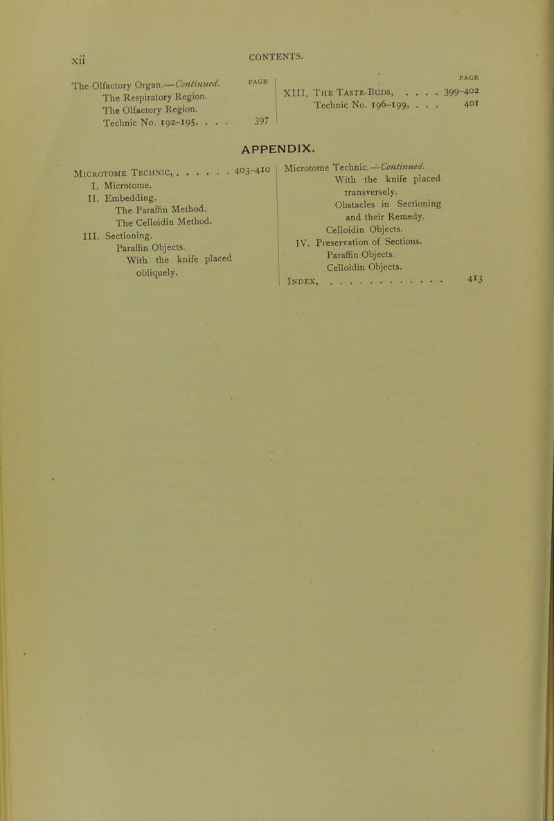 The Olfactory Organ.—Cw«////W. ■'■^'^'^ The Respiratory Region. The Olfactory Region. Technic No. 192-195. • • • 397 PACE XIII. The Taste-Buds 399-402 Technic No. 196-199, ... 4°! APPENDIX. Microtome Technic, 403-410 I. Microtome. II. Embedding. The Paraffin Method. The Celloidin Method. III. Sectioning. Paraffin Objects. With the knife placed obliquely. Microtome Ttchnic.—ConHnuei/. With the knife placed transversely. Obstacles in Sectioning and their Remedy. Celloidin Objects. IV. Preservation of Sections. Paraffin Objects. Celloidin Objects. Index 413