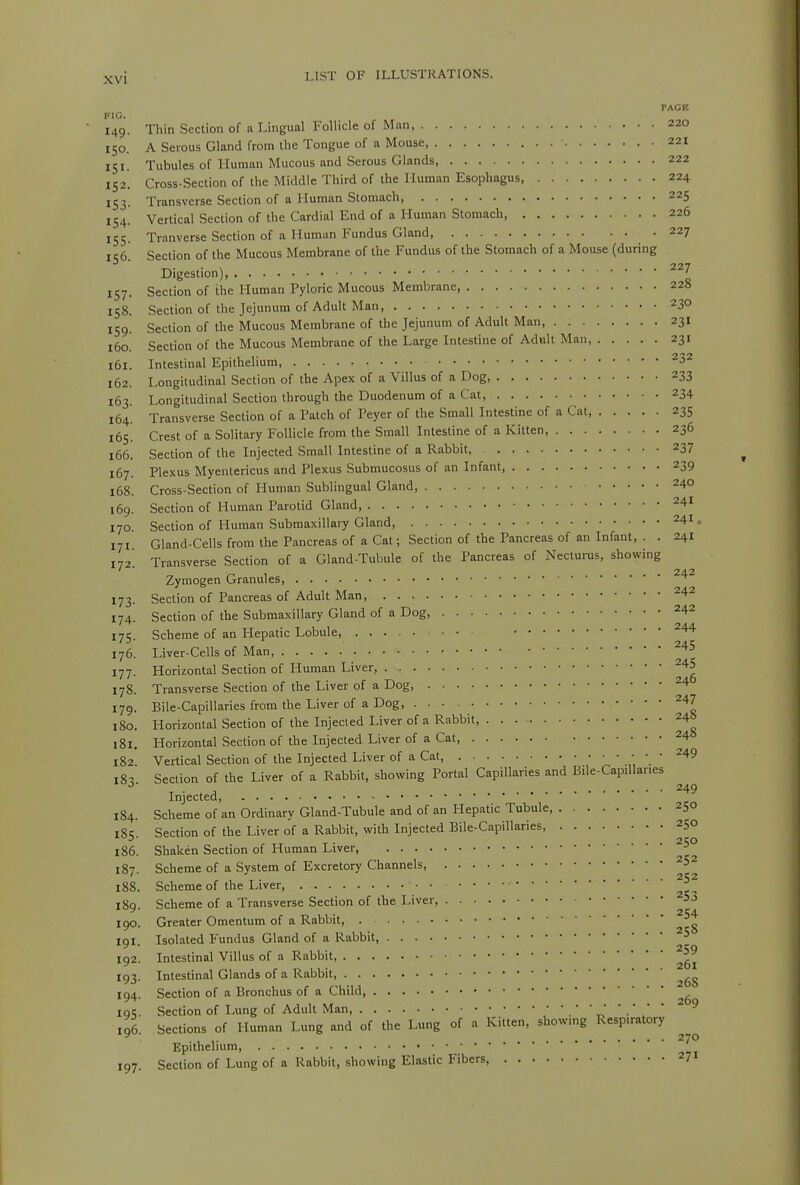 FIG. 149. Thin Section of a Lingual Follicle of Man, 220 150. A Serous Gland from llie Tongue of a Mouse, 221 151. Tubules of Human Mucous and Serous Glands 222 152. Cross-Section of the Middle Third of the Human Esophagus, 224 153. Transverse Section of a Human Stomach, 225 154. Vertical Section of the Cardial End of a Human Stomach, 226 155 Tranverse Section of a Human Fundus Gland 227 156^ Section of the Mucous Membrane of the Fundus of the Stomach of a Mouse (during Digestion) 157. Section of the Human Pyloric Mucous Membrane 228 158. Section of the Jejunum of Adult Man 230 159! Section of the Mucous Membrane of the Jejunum of Adult Man 231 160. Section of the Mucous Membrane of the Large Intestine of Adult Man 231 161. Intestinal Epithelium, ^32 162. Longitudinal Section of the Apex of a Villus of a Dog 233 163. Longitudinal Section through the Duodenum of a Cat 234 164. Transverse Section of a Patch of Peyer of the Small Intestine of a Cat 235 165. Crest of a Solitary Follicle from the Small Intestine of a Kitten, 236 166. Section of the Injected Small Intestine of a Rabbit, 237 167. Plexus Myentericus and Plexus Subraucosus of an Infant 239 168. Cross-Section of Human Sublingual Gland, 240 169. Section of Human Parotid Gland, 170 Section of Human Submaxillary Gland, ^41. Gland-Cells from the Pancreas of a Cat; Section of the Pancreas of an Infant, . . 241 Transverse Section of a Gland-Tubule of the Pancreas of Necturus, showing Zymogen Granules, Section of Pancreas of Adult Man ^^'^ Section of the Submaxillary Gland of a Dog, ^42 175. Scheme of an Hepatic Lobule 244 176. Liver-Cells of Man '^'^'^ Horizontal Section of Human Liver, ^45 Transverse Section of the Liver of a Dog, ^4 Bile-Capillaries from the Liver of a Dog, ^47 Horizontal Section of the Injected Liver of a Rabbit, 24 Horizontal Section of the Injected Liver of a Cat, 24 Vertical Section of the Injected Liver of a Cat 249 l8^ Section of the Liver of a Rabbit, showing Portal Capillaries and Bile-Cap.llaries 249 Injected, Scheme of an Ordinary Gland-Tubule and of an Hepatic Tubule 250 Section of the Liver of a Rabbit, with Injected Bile-Capillaries, 250 Shaken Section of Human Liver, Scheme of a System of Excretory Channels ^5 171 172 173 174 177. 178. 179. 180. 181. 182. 184. 185. 186. 187. 188. Scheme of the Liver, 252 189. 190. Scheme of a Transverse Section of the Liver, ^53 Greater Omentum of a Rabbit, 191. Isolated Fundus Gland of a Rabbit, 192. Intestinal Villus of a Rabbit, 193. Intestinal Glands of a Rabbit, 194. Section of a Bronchus of a Child iqi;. Section of Lung of Adult Man, .■'„''•'/* 196. Sections of Human Lung and of the Lung of a Kitten, showmg Respiratory 270 197. Epithelium, Section of Lung of a Rabbit, showing Elastic Fibers, 271