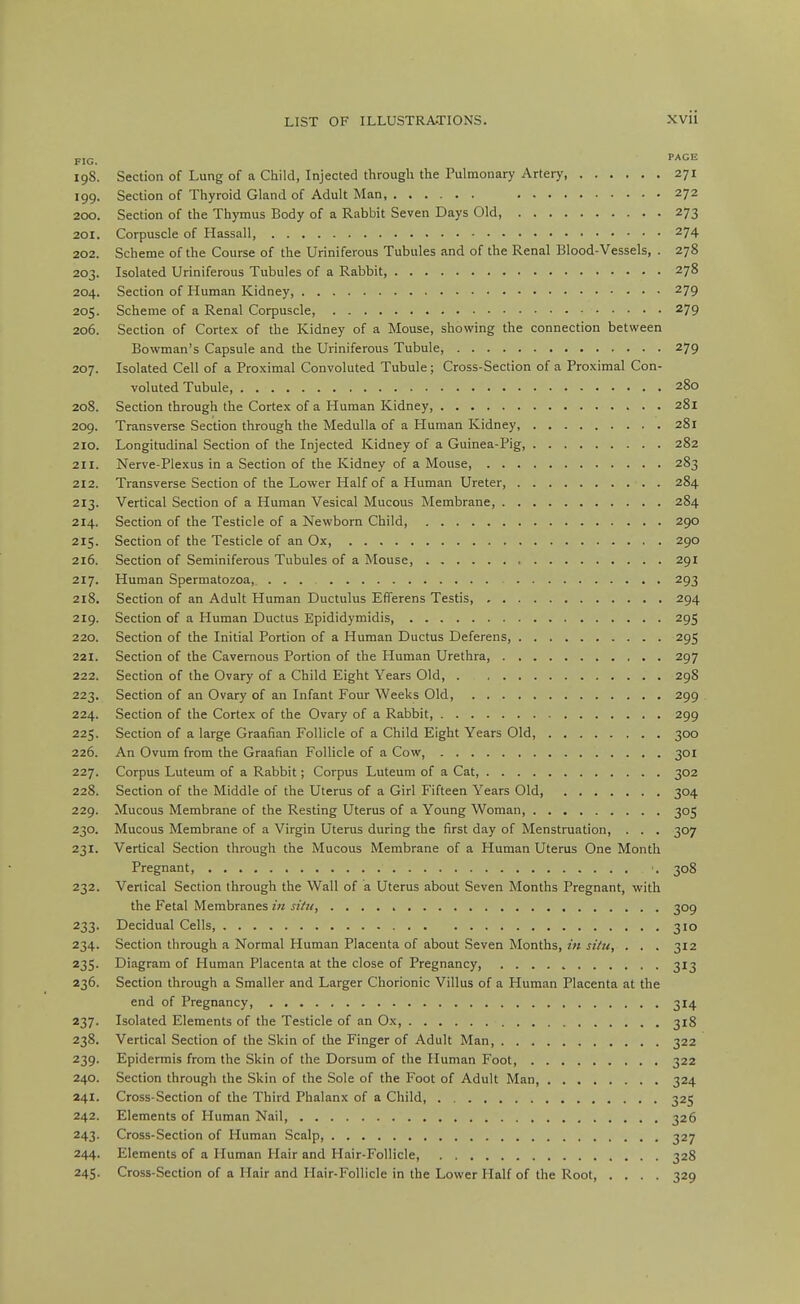 FIG. 19S. Section of Lung of a Child, Injected through the Pulmonary Artery, 271 199. Section of Thyroid Gland of Adult Man 272 200. Section of the Thymus Body of a Rabbit Seven Days Old, 273 201. Corpuscle of Hassall, 274 202. Scheme of the Course of the Uriniferous Tubules and of the Renal Blood-Vessels, . 278 203. Isolated Uriniferous Tubules of a Rabbit, 278 204. Section of Human Kidney, 279 205. Scheme of a Renal Corpuscle, 279 206. Section of Cortex of the Kidney of a Mouse, showing the connection between Bowman's Capsule and the Uriniferous Tubule, 279 207. Isolated Cell of a Proximal Convoluted Tubule; Cross-Section of a Proximal Con- voluted Tubule, 280 208. Section through the Cortex of a Human Kidney, 281 209. Transverse Section through the Medulla of a Human Kidney, 281 210. Longitudinal Section of the Injected Kidney of a Guinea-Pig, 282 211. Nerve-Plexus in a Section of the Kidney of a Mouse 283 212. Transverse Section of the Lower Half of a Human Ureter, 284 213. Vertical Section of a Human Vesical Mucous Membrane, 284 214. Section of the Testicle of a Newborn Child, 290 215. Section of the Testicle of an Ox, 290 216. Section of Seminiferous Tubules of a Mouse, 291 217. Human Spermatozoa, ... 293 218. Section of an Adult Human Ductulus Efferens Testis, 294 219. Section of a Human Ductus Epididymidis, 295 220. Section of the Initial Portion of a Human Ductus Deferens, 295 221. Section of the Cavernous Portion of the Human Urethra, 297 222. Section of the Ovary of a Child Eight Years Old, 298 223. Section of an Ovary of an Infant Four Weeks Old, 299 224. Section of the Cortex of the Ovary of a Rabbit, 299 225. Section of a large Graafian Follicle of a Child Eight Years Old 300 226. An Ovum from the Graafian Follicle of a Cow, 301 227. Corpus Luteum of a Rabbit; Corpus Luteum of a Cat, 302 228. Section of the Middle of the Uterus of a Girl Fifteen Years Old, 304 229. Mucous Membrane of the Resting Uterus of a Young Woman, 305 230. Mucous Membrane of a Virgin Uterus during the first day of Menstruation, . . . 307 231. Vertical Section through the Mucous Membrane of a Human Uterus One Month Pregnant, 308 232. Vertical Section through the Wall of a Uterus about Seven Months Pregnant, with the Fetal Membranes itt situ, 309 233. Decidual Cells, 310 234. Section through a Normal Human Placenta of about Seven Months, z« «Vz<, ... 312 235. Diagram of Human Placenta at the close of Pregnancy, 313 236. Section through a Smaller and Larger Chorionic Villus of a Human Placenta at the end of Pregnancy, 314 237. Isolated Elements of the Testicle of an Ox, 318 238. Vertical Section of the Skin of the Finger of Adult Man 322 239. Epidermis from the Skin of the Dorsum of the Human Foot 322 240. Section through the Skin of the Sole of the Foot of Adult Man, 324 241. Cross-Section of the Third Phalanx of a Child, 325 242. Elements of Human Nail, 326 243. Cross-Section of Human Scalp, 327 244. Elements of a Human Hair and Hair-Follicle 328 245. Cross-Section of a Hair and Hair-Follicle in the Lower Half of the Root, .... 329