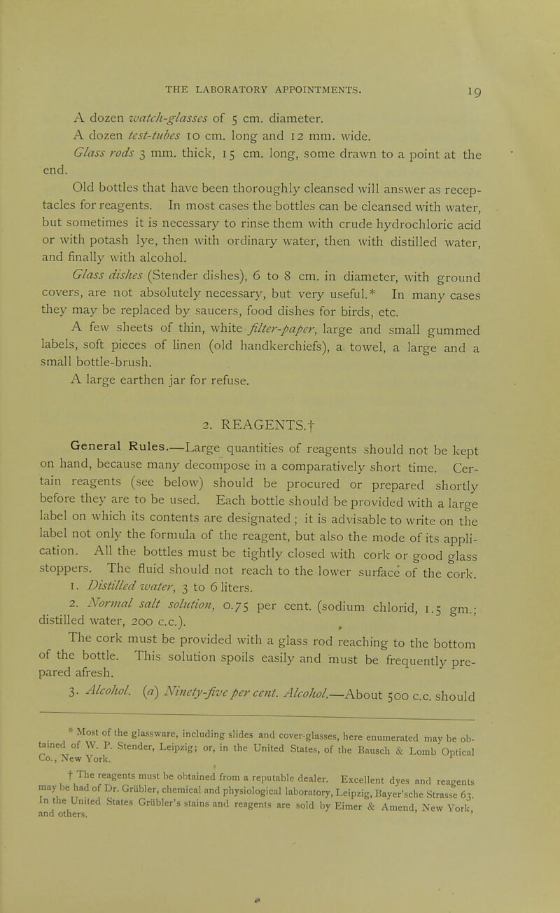 end. THE LABORATORY APPOINTMENTS. ig A dozen laatch-glasscs of 5 cm. diameter. Glass rods 3 mm. thick, 15 cm. long, .some drawn to a point at the Old bottles that have been thoroughly cleansed will answer as recep- tacles for reagents. In most cases the bottles can be cleansed with water, but sometimes it is necessary to rinse them with crude hydrochloric acid or with potash lye, then with ordinary water, then with distilled water, and finally with alcohol. Glass dishes (Stender dishes), 6 to 8 cm. in diameter, with ground covers, are not absolutely necessary, but very useful* In many cases they may be replaced by saucers, food dishes for birds, etc. A few sheets of thin, white filter-paper, large and small gummed labels, soft pieces of linen (old handkerchiefs), a towel, a large and a small bottle-brush. A large earthen jar for refuse. 2. REAGENTS.t General Rules.—Large quantities of reagents should not be kept on hand, because many decompose in a comparatively short time. Cer- tain reagents (see below) should be procured or prepared shortly before they are to be used. Each bottle should be provided with a large label on which its contents are designated ; it is advisable to write on the label not only the formula of the reagent, but also the mode of its apph- cation. All the bottles must be tightly closed with cork or good glass stoppers. The fluid should not reach to the lower surface of the cork. 1. Distilled ivater, 3 to 6 liters. 2. Normal salt solution, 0.75 per cent, (sodium chlorid, 1.5 gm.; distilled water, 200 c.c). The cork must be provided with a glass rod reaching to the bottom of the bottle. This solution spoils easily and must be frequently pre- pared afresh. 3. Alcohol, {a) Ninety five per cent. Alcohol.—Ahont 500 c.c. should * Most of the glassware, including slides and cover-glasses, here enumerated may be ob- tamed of W. P. Stender, Leipzig; or, in the United States, of the Bausch & Lomb Optical Co., New York. ^ t The reagents must be obtained from a reputable dealer. Excellent dyes and reagents may be had of Dr. Grubler, chemical and physiological laboratory, Leipzig, Bayer'sche Strasse 63. In the United States Grtibler's stains and reagents are sold by Eimer & Amend, New York, and others. '