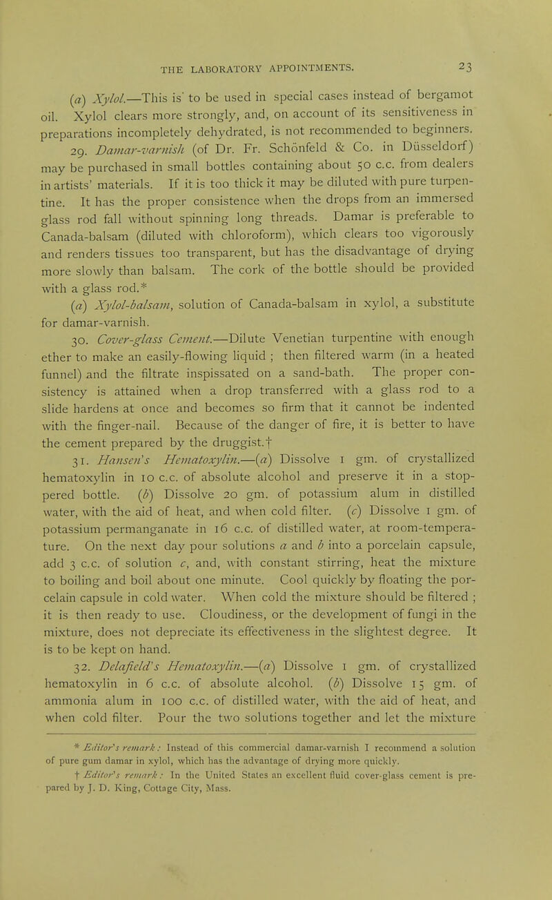 (a) Xylol.—This is' to be used in special cases instead of bergamot oil. Xylol clears more strongly, and, on account of its sensitiveness in preparations incompletely dehydrated, is not recommended to beginners. 29. Damar-varnish (of Dr. Fr. Schonfeld & Co. in Diisseldorf) may be purchased in small bottles containing about 50 c.c. from dealers in artists' materials. If it is too thick it may be diluted with pure turpen- tine. It has the proper consistence when the drops from an immersed glass rod fall without spinning long threads. Damar is preferable to Canada-balsam (diluted with chloroform), which clears too vigorously and renders tissues too transparent, but has the disadvantage of drying more slowly than balsam. The cork of the bottle should be provided with a glass rod.* [a) Xylol-balsam, solution of Canada-balsam in xylol, a substitute for damar-varnish. 30. Cover-glass Cement.—Dilute Venetian turpentine with enough ether to make an easily-flowing liquid ; then filtered warm (in a heated funnel) and the filtrate inspissated on a sand-bath. The proper con- sistency is attained when a drop transferred with a glass rod to a slide hardens at once and becomes so firm that it cannot be indented with the finger-nail. Because of the danger of fire, it is better to have the cement prepared by the druggist.f 31. Hansen's Hematoxylin.—[a) Dissolve i gm. of crystallized hematoxylin in 10 c.c. of absolute alcohol and preserve it in a stop- pered bottle. {U) Dissolve 20 gm. of potassium alum in distilled water, with the aid of heat, and when cold filter, (c) Dissolve i gm. of potassium permanganate in 16 c.c. of di.stilled water, at room-tempera- ture. On the next day pour solutions a and b into a porcelain capsule, add 3 c.c. of solution c, and, with constant stirring, heat the mixture to boiling and boil about one minute. Cool quickly by floating the por- celain capsule in cold water. When cold the mixture should be filtered ; it is then ready to use. Cloudiness, or the development of fungi in the mixture, does not depreciate its effectiveness in the slightest degree. It is to be kept on hand. 32. Delafield's Hematoxylin.—{a) Dissolve i gm. of crystallized hematoxylin in 6 c.c. of absolute alcohol. {U) Dissolve 15 gm. of ammonia alum in 100 c.c. of distilled water, with the aid of heat, and when cold filter. Pour the two solutions together and let the mixture * Editor's remark: Instead of this commercial damar-varnisli I recommend a solution of pure gum damar in xylol, which has the advantage of drying more quickly. t Editor''s remark: In the United States an excellent fluid cover-glass cement is pre- pared by J. D. King, Cottage City, Mass.