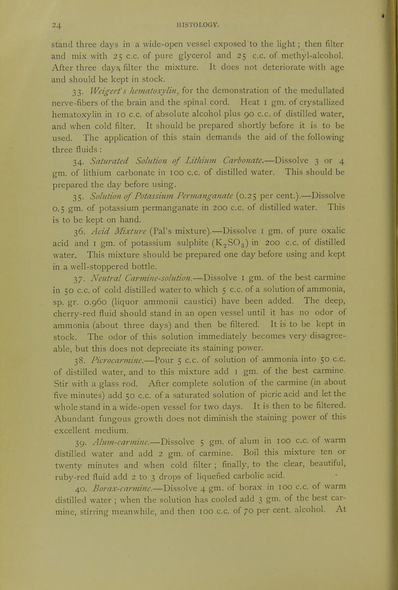 Stand three days in a wide-open vessel exposed to the light; then filter and mix with 25 c.c. of pure glycerol and 25 c.c. of methyl-alcohol. After three daya filter the mixture. It does not deteriorate with age and should be kept in stock. 33. VVeigert's hematoxylin, for the demonstration of the medullated nerve-fibers of the brain and the spinal cord. Heat i gm. of crystallized hematoxylin in 10 c.c. of absolute alcohol plus 90 c.c. of distilled water, and when cold filter. It should be prepared shortly before it is to be used. The application of this stain demands the aid of the following three fluids : 34. Saturated Solution of Lithium Carbonate.—Dissolve 3 or 4 gm. of lithium carbonate in 100 c.c. of distilled water. This should be prepared the day before using. 35. Solution of Potassium Permanganate (0.25 per cent.).—Dissolve 0.5 gm. of potassium permanganate in 200 c.c. of distilled water. This is to be kept on hand. 36. Acid Mixture (Pal's mixture).—Dissolve i gm. of pure oxalic acid and I gm. of potassium sulphite (K2SO3) in 200 c.c. of distilled water. This mixture should be prepared one day before using and kept in a well-stoppered bottle. 37. Neutral Carmine-solution.—Dissolve I gm. of the best carmine in 50 c.c. of cold distilled water to which 5 c.c. of a solution of ammonia, sp. gr. 0.960 (liquor ammonii caustici) have been added. The deep, cherry-red fluid should stand in an open vessel until it has no odor of ammonia (about three days) and then be filtered. It is to be kept in stock. The odor of this solution immediately becomes very disagree- able, but this does not depreciate its staining power. 38. Picrocarmine.—Pour 5 c.c. of solution of ammonia into 50 c.c. of distilled water, and to this mixture add i gm. of the best carmine. Stir with a glass rod. After complete solution of the carmine (in about five minutes) add 50 c.c. of a saturated solution of picric acid and let the whole stand in a wide-open vessel for two days. It is then to be filtered. Abundant fungous growth does not diminish the staining power of this excellent medium. 39. Alum-carmine.—Dissolve 5 gm. of alum in 100 c.c. of warm distilled water and add 2 gm. of carmine. Boil this mixture ten or twenty minutes and when cold filter ; finally, to the clear, beautiful, ruby-red fluid add 2 to 3 drops of liquefied carbolic acid. 40. Borax-carmine.—Dissolve 4 gm. of borax in 100 c.c. of warm distilled water ; when the solution has cooled add 3 gm. of the best car- mine, stirrine meanwhile, and then 100 c.c. of 70 per cent, alcohol. At