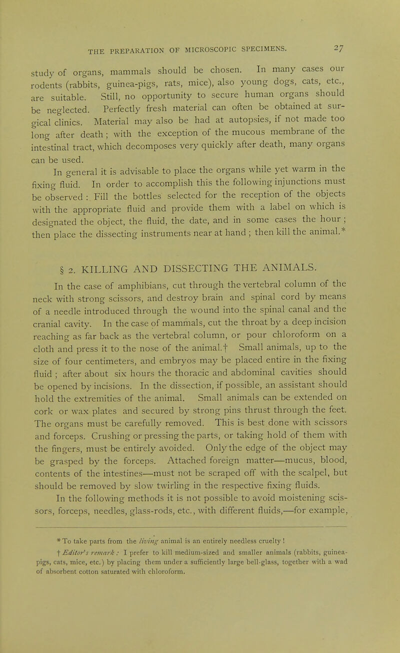 Study of organs, mammals should be chosen. In many cases our rodents (rabbits, guinea-pigs, rats, mice), also young dogs, cats, etc., are suitable. Still, no opportunity to secure human organs should be neglected. Perfectly fresh material can often be obtained at sur- gical chnics. Material may also be had at autopsies, if not made too long after death ; with the exception of the mucous membrane of the inte^'stinal tract, which decomposes very quickly after death, many organs can be used. In general it is advisable to place the organs while yet warm in the fixing fluid. In order to accomplish this the following injunctions must be observed : Fill the bottles selected for the reception of the objects with the appropriate fluid and provide them with a label on which is designated the object, the fluid, the date, and in some cases the hour ; then place the dissecting instruments near at hand ; then kill the animal* § 2. KILLING AND DISSECTING THE ANIMALS. In the case of amphibians, cut through the vertebral column of the neck with strong scissors, and destroy brain and spinal cord by means of a needle introduced through the wound into the spinal canal and the cranial cavity. In the case of mammals, cut the throat by a deep incision reaching as far back as the vertebral column, or pour chloroform on a cloth and press it to the nose of the animal, f Small animals, up to the size of four centimeters, and embryos may be placed entire in the fixing fluid ; after about six hours the thoracic and abdominal cavities should be opened by incisions. In the dissection, if possible, an assistant should hold the extremities of the animal. Small animals can be extended on cork or wax plates and secured by strong pins thrust through the feet. The organs must be carefully removed. This is best done with scissors and forceps. Crushing or pressing the parts, or taking hold of them with the fingers, must be entirely avoided. Only the edge of the object may be grasped by the forceps. Attached foreign matter—mucus, blood, contents of the intestines—must not be scraped off with the scalpel, but should be removed by slow twirling in the respective fixing fluids. In the following methods it is not possible to avoid moistening scis- sors, forceps, needles, glass-rods, etc., with different fluids,—for example. *To take parts from the living animal is an entirely needless cruelty ! t Editor's remark : I prefer to kill medium-sized and smaller animals (rabbits, guinea- pigs, cats, mice, etc.) by placing them under a sufficiently large bell-glass, together with a wad of absorbent cotton saturated with chloroform.