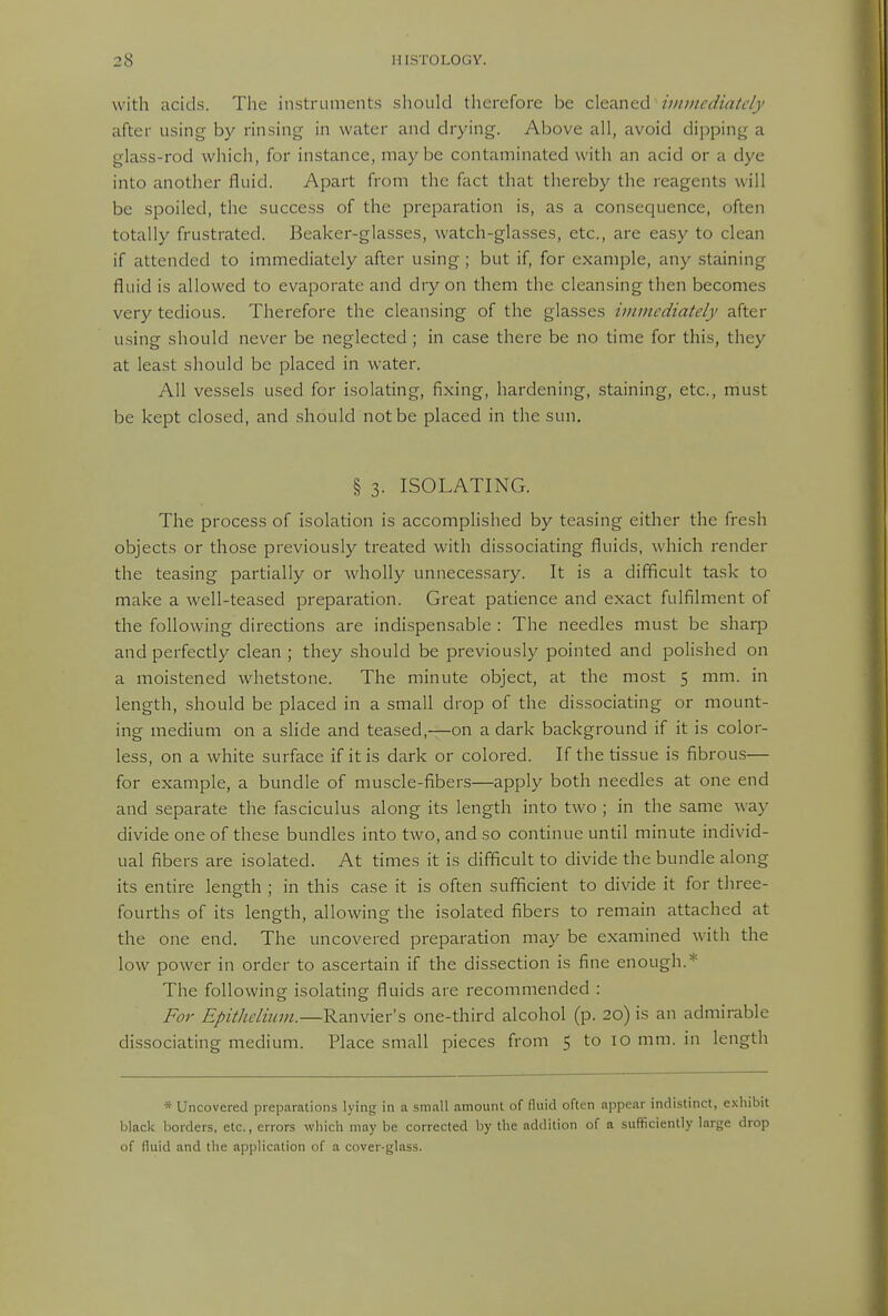 with acids. The instruments should therefore be c\tzx\ed immedintdy after using by rinsing in water and drying. Above all, avoid dipping a glass-rod which, for instance, maybe contaminated with an acid or a dye into another fluid. Apart from the fact that thereby the reagents will be spoiled, the success of the preparation is, as a consequence, often totally frustrated. Beaker-glasses, watch-glasses, etc., are easy to clean if attended to immediately after using ; but if, for example, any staining fluid is allowed to evaporate and dry on them the cleansing then becomes very tedious. Therefore the cleansing of the glasses viimcdiately after using should never be neglected ; in case there be no time for this, they at least should be placed in water. All vessels used for isolating, fixing, hardening, staining, etc., must be kept closed, and should not be placed in the sun. § 3. ISOLATING. The process of isolation is accomphshed by teasing either the fresh objects or those previously treated with dissociating fluids, which render the teasing partially or wholly unnecessary. It is a difficult task to make a well-teased preparation. Great patience and exact fulfilment of the following directions are indispensable : The needles must be sharp and perfectly clean ; they should be previously pointed and polished on a moistened whetstone. The minute object, at the most 5 mm. in length, should be placed in a small drop of the dissociating or mount- ing medium on a slide and teased,—on a dark background if it is color- less, on a white surface if it is dark or colored. If the tissue is fibrous— for example, a bundle of muscle-fibers—apply both needles at one end and separate the fasciculus along its length into two ; in the same way divide one of these bundles into two, and so continue until minute individ- ual fibers are isolated. At times it is difficult to divide the bundle along its entire length ; in this case it is often sufficient to divide it for three- fourths of its length, allowing the isolated fibers to remain attached at the one end. The uncovered preparation may be examined with the low power in order to ascertain if the dissection is fine enough.* The following isolating fluids are recommended : For Epithelium.—Ranvier's one-third alcohol (p. 20) is an admirable dissociating medium. Place small pieces from 5 to 10 mm. in length * Uncovered preparations lying in a small amount of fluid often appear indistinct, exhibit black borders, etc., errors which may be corrected by the addition of a sufficiently large drop of fluid and the application of a cover-glass.