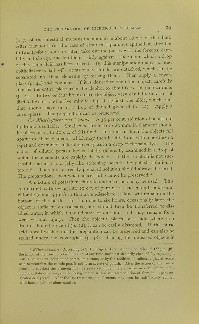 (f. of the intestinal mucous membrane) in about 10 c.c. of this fluid. After four hours (in the case of stratified squamous epithelium after ten to twenty-four hours or later) take out the pieces with the forceps, care- fully and slowly, and tap them lightly against a slide upon which a drop of the same fluid has been placed. By this manipulation many isolated epithelial-cells fall off; occasionally shreds are detached, which can be separated into their elements by teasing them. Then apply a cover- glass (p. 44) and examine. If it is desired to stain the object, carefully transfer the entire piece from the alcohol to about 6 c.c. of picrocarmine (p. 24). In two or four hours place the object very carefully in 5 c.c. of distilled water, and in five minutes tap it against the slide, which this time should have on it a drop of diluted glycerol (p. 22). Apply a cover-glass. The preparation can be preserved. For Muscle-fibers and Glands.—A 35 per cent, solution of potassium hydroxid is suitable. Small cubes from 10 to 20 mm. in diameter should be placed in 10 to 20 c.c. of this fluid. In about an hour the objects fall apart into their elements, which may then be lifted out with a needle or a pipet and examined under a cover-glass in a drop of the same lye. The action of diluted potash lye is totally different ; examined in a drop of water the elements are rapidly destroyed. If the isolation is not suc- cessful, and instead a jelly-like softening occurs, the potash solution is too old. Therefore a freshly-prepared solution should always be used. The preparations, even when successful, cannot be preserved.* A mixture of potassium chlorate and nitric acid may be used. This is prepared by throwing into 20 c.c. of pure nitric acid enough potassium chlorate (about 5 gm.) so that an undissolved residue will remain on the bottom of the bottle. In from one to six hours, occasionally later, the object is sufficiently dissociated, and should then be transferred to dis- tilled water, in which it should stay for one hour, but may remain for a week without injury. Then the object is placed on a slide, where, in a drop of diluted glycerol (p. 22), it can be easily dissected. If the nitric acid is well washed out the preparation can be preserved and can also be stained under the cover-glass (p. 48). Placing the unteased objects in '''Editor's remark: According to S. H. Gage ( Proc. Amer. Soc. Micr., 1889, p. 36), the action of the caustic potash may be at any time most satisfactorily checlced by replacing it with a 60 per cent, solution of potassium acetate, or by the addition of sufficient glacial acetic acid to neutralize the caustic potash and form acetate of potash. After the action of the caustic potash is checked the elements may be preserved indefinitely en masse in a 60 per cent, solu- tion of acetate of potash, or after being treated with a saturated solution of alum, in 40 percent, alcohol or glycerol. After the last treatment the elements may even be satisfactorily stained with hematoxylin or alum-carmine.