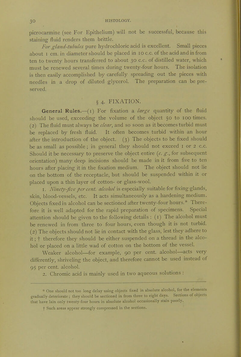 picrocarmine (see For Epithelium) will not be successful, because this staining fluid renders them brittle. For gland-tubules pure hydrochloric acid is excellent. Small pieces about I cm. in diameter should be placed in loc.c. of the acid and in from ten to twenty hours transferred to about 30 c.c. of distilled water, which must be renewed several times during twenty-four hours. The isolation is then easily accomplished by carefully spreading out the pieces witli needles in a drop of diluted glycerol. The preparation can be pre- served. § 4. FIXATION. General Rules.—(i) For fixation a large quantity of the fluid should be used, exceeding the volume of the object 50 to 100 times. (2) The fluid must always be clear, and so soon as it becomes turbid must be replaced by fresh fluid. It often becomes turbid within an hour after the introduction of the object. (3) The objects to be fixed should be as small as possible ; in general they should not exceed i or 2 c.c. Should it be necessary to preserve the object entire {e. g., for subsequent orientation) many deep incisions should be made in it from five to ten hours after placing it in the fixation medium. The object should not lie on the bottom of the receptacle, but should be suspended within it or placed upon a thin layer of cotton- or glass-wool. 1. Ninety-five per cent, alcohol is especially suitable for fixing glands, skin, blood-vessels, etc. It acts simultaneously as a hardening medium. Objects fixed in alcohol can be sectioned after twenty-four hours.* There- fore it is well adapted for the rapid preparation of specimens. Special attention should be given to the following details : (i) The alcohol must be renewed in from three to four hours, even though it is not turbid. (2) The objects should not lie in contact with the glass, lest they adhere to it; t therefore they should be either suspended on a thread in the alco- hol or placed on a little wad of cotton on the bottom of the vessel. Weaker alcohol—for example, 90 per cent, alcohol—acts very differently, shriveling the object, and therefore cannot be used instead of 95 per cent, alcohol. 2. Chromic acid is mainly used in two aqueous solutions : * One should not too long delay using objects fixed in absolute alcohol, for the elements gradually deteriorate ; they should be sectioned in from three to eight days. Sections of objects that have lain only twenty-four hours in absolute alcohol occasionally stain poorly. j- Such areas appear strongly compressed in the sections.