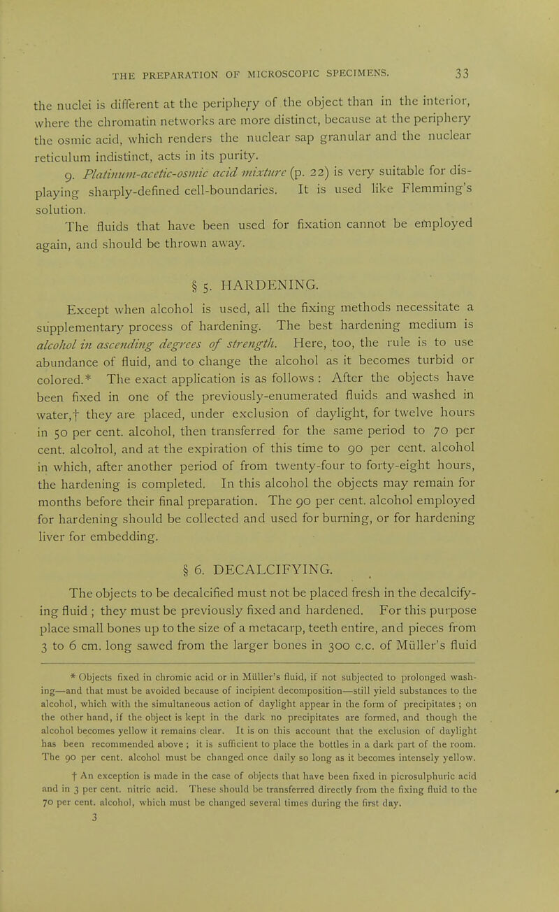 the nuclei is difierent at the periphery of the object than in the interior, where the chromatin networks are more distinct, because at the periphery the osmic acid, which renders the nuclear sap granular and the nuclear reticulum indistinct, acts in its purity. 9. Platimnn-acetic-osmic acid mixture (p. 22) is very suitable for dis- playing shai-ply-defined cell-boundaries. It is used like Flemming's solution. The fluids that have been used for fixation cannot be employed again, and should be thrown away. § 5. HARDENING. Except when alcohol is used, all the fixing methods necessitate a supplementary process of hardening. The best hardening medium is alcohol in ascending degrees of strength. Here, too, the rule is to use abundance of fluid, and to change the alcohol as it becomes turbid or colored.* The exact application is as follows : After the objects have been fixed in one of the previously-enumerated fluids and washed in water,! they are placed, under exclusion of daylight, for twelve hours in 50 per cent, alcohol, then transferred for the same period to 70 per cent, alcohol, and at the expiration of this time to 90 per cent, alcohol in which, after another period of fi'om twenty-four to forty-eight hours, the hardening is completed. In this alcohol the objects may remain for months before their final preparation. The 90 per cent, alcohol employed for hardening should be collected and used for burning, or for hardening liver for embedding. § 6. DECALCIFYING. The objects to be decalcified must not be placed fresh in the decalcify- ing fluid ; they must be previously fixed and hardened. For this purpose place small bones up to the size of a metacarp, teeth entire, and pieces from 3 to 6 cm. long sawed from the larger bones in 300 c.c. of Miiller's fluid * Objects fixed in chromic acid or in Miiller's fluid, if not subjected to prolonged wash- ing—and that must lie avoided because of incipient decomposition—still yield substances to the alcohol, which with the simultaneous action of daylight appear in the form of precipitates ; on the other hand, if the object is kept in the dark no precipitates are formed, and though the alcohol becomes yellow it remains clear. It is on this account that the exclusion of daylight has been recommended above ; it is sufficient to place the bottles in a dark part of the room. The 90 per cent, alcohol must be changed once daily so long as it becomes intensely yellow. I An exception is made in the case of objects that have been fixed in picrosulphuric acid and in 3 per cent, nitric acid. These should be transferred directly from the fixing fluid to the 70 per cent, alcohol, which must be changed several times during the first day. 3