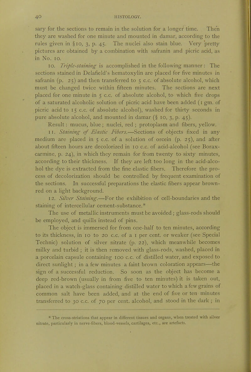 sary for the sections to remain in the solution for a longer time. Then they are washed for one minute and mounted in damar, according to the rules given in §io, 3, p. 45. The nuclei also stain blue. Very pretty pictures are obtained by a combination with safranin and picric acid, as in No. 10. 10. Triple-staining is accomplished in the following manner: The sections stained in Delafield's hematoxylin are placed for five minutes in safranin (p, 25) and then transferred to 5 c.c. of absolute alcohol, which must be changed twice within fifteen minutes. The sections are next placed for one minute in 5 c.c. of absolute alcohol, to which five drops of a saturated alcoholic solution of picric acid have been added (i gm. of picric acid to 15 c.c. of absolute alcohol), washed for thirty seconds in pure absolute alcohol, and mounted in damar (§ 10, 3, p. 45). Result: mucus, blue; nuclei, red ; protoplasm and fibers, yellow. 11. Staining of Elastic Fibers.—Sections of objects fixed in any medium are placed in 5 c.c. of a solution of orcein (p. 25), and after about fifteen hours are decolorized in 10 c.c. of acid-alcohol (see Borax- carmine, p. 24), in which they remain for from twenty to sixty minutes, according to their thickness. If they are left too long in the acid-alco- hol the dye is extracted from the fine elastic fibers. Therefore the pro- cess of decolorization should be controlled by frequent examination of the sections. In successful preparations the elastic fibers appear brown- red on a light background. 12. Silver Staining.—For the exhibition of cell-boundaries and the staining of intercellular cement-substance.* The use of metallic instruments must be avoided; glass-rods should be employed, and quills instead of pins. The object is immersed for from one-half to ten minutes, according to its thickness, in 10 to 20 c.c. of a i per cent, or weaker (see Special Technic) solution of silver nitrate (p. 22), which meanwhile becomes milky and turbid ; it is then removed with glass-rods, washed, placed in a porcelain capsule containing ido c.c. of distilled water, and exposed to direct sunlight ; in a few minutes a faint brown coloration appears—the sign of a successful reduction. So soon as the object has become a deep red-brown (usually in from five to ten minutes) it is taken out, placed in a watch-glass containing distilled water to which a few grains of common salt have been added, and at the end of five or ten minutes transferred to 30 c.c. of 70 per cent, alcohol, and stood in the dark ; in * The cross-striations that appear in different tissues and organs, when treated with silver nitrate, particularly in nerve-fibers, blood-vessels, cartilages, etc., are artefacts.